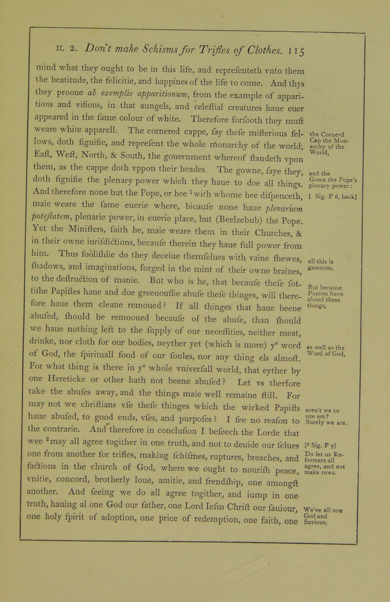 mind what they ought to be in this life, and reprefenteth vnto them the beatitude, the felicitie, and happines of the life to come. And thys they prooue ah exempts apparitionum, from the example of appari- tions and vilions, in that aungels, and celeftial creatures haue euer appeared in the fame colour of white. Therefore forfooth they muft weare white apparell. The cornered cappe, fay thefe mifterious fel- lows, doth fignifie, and reprefent the whole monarchy of the world-, Eafl, Weft, North, & South, the gouernment whereof ftandeth vpon them, as the cappe doth vppon their heades. The gowne, faye they, doth fignifie the plenary power which they haue to doe all things. And therefore none but the Pope, or hee ^with whome hee difpenceth, maie weare the fame euerie where, bicaufe none haue plenariam potejiatem., plenarie power, in euerie place, but (Beelzebub) the Pope. Yet the Minifters, faith he, maie weare them in their Churches, & in their owne iurifidiftions, becaufe therein they haue fbll power from him. Thus fooliflilie do they deceiue themfelues with vaine Ihewes, lliadows, and imaginations, forged in the mint of their owne braines] to the deftruaion of manie. But who is he, that becaufe thefe fot- tiftie Papiftes haue and doe greeuouflie abufe thefe thinges, will there- fore haue them cleane remoued? If all thinges that haue beene abufed, fliould be remooued becaufe of the abufe, than fhould we haue nothing left to the fupply of our neceflities, neither meat, drinke, nor cloth for our bodies, neyther yet (which is more) y' word of God, the fpirituall food of our foules, nor any thing els almoft. For what thing is there in y' whole vniverfall world, that eyther by one Hereticke or other hath not beene abufed? Let vs therfore take the abufes away, and the things maie well remaine ftill. For may not we chriftians vfe thefe thinges which the wicked Papifts laue abufed, to good ends, vfes, and purpofes ? I fee no reafon to the contrarie. And therefore in conclufion I befeech the Lorde that wee 2 may all agree togither in one truth, and not to deuide our felues one from another for trifles, making fchifmes, ruptures, breaches, and fadions in the church of God, where we ought to nourifli peace, vnitie, concord, brotherly loue, amitie, and frendfliip, one amongft another. And feeing we do all agree togither, and iump in one truth, hauing al one God our father, one Lord lefus Chrift our fauiour, one holy fpirit of adoption, one price of redemption, one faith, one the Cornerd Cap the Mon- archy of the World, and the Gown the Pope’s plenary power: [ Sig. P 6, back] all this is gammon. But because Papists have abuzd these things, as well as the Word of God, aren’t we to uze em ? Surely we are. [2 Sig. P 7] Do let us Re- formers all agree, and not make rows. We’ve all one God and Saviour,