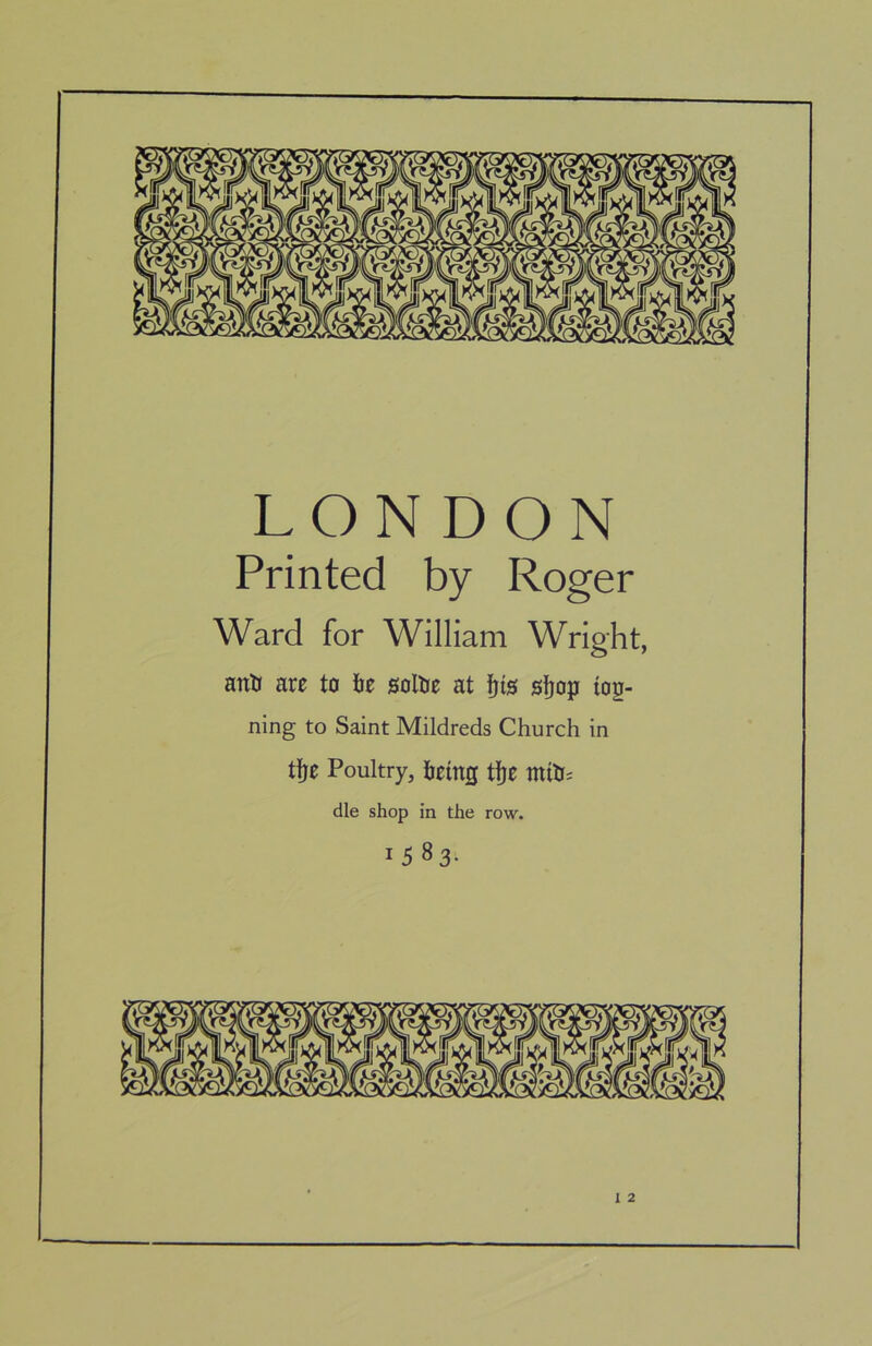 LONDON Printed by Roger Ward for William Wripht, antJ are to tie sollJe at 0ijop iog- ning to Saint Mildreds Church in tfje Poultry, hetng tfje miUs die shop in the row. 1583-