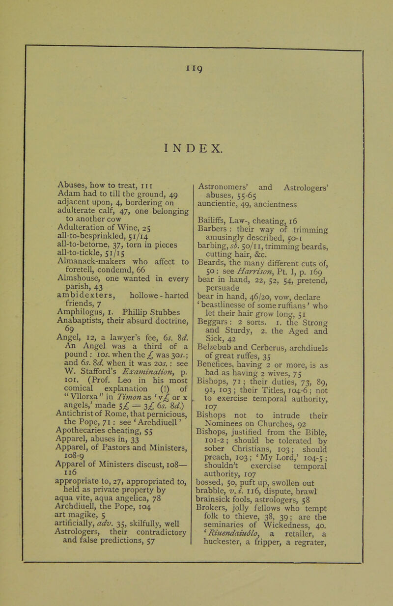 INDEX. Abuses, how to treat, 111 Adam had to till the ground, 49 adjacent upon, 4, bordering on adulterate calf, 47, one belonging to another cow Adulteration of Wine, 2$ all-to-besprinkled, 51/14 all-to-betorne, 37, torn in pieces all-to-tickle, 51/15 Almanack-makers who affect to foretell, condemd, 66 Almshouse, one wanted in every parish, 43 ambidexters, hoUowe - harted friends, 7 Amphilogus, i. Phillip Stubbes Anabaptists, their absurd doctrine, 69 Angel, 12, a lawyer’s fee, 6s. 8d. An Angel was a third of a pound : loj. when the £ was 30J.; and 6s. 8d. when it was 20J.: see W. Stafford’s Exatnination, p. 101. (Prof. Leo in his most comical explanation (!) of “Vllorxa’’ in Timona.s ‘v£ or x angels,’ made 5^ — 3^ 6s. 8d.) Antichrist of Rome, that pernicious, the Pope, 71: see ‘ Archdiuell ’ Apothecaries cheating, 55 Apparel, abuses in, 33 Apparel, of Pastors and Ministers, 108-9 Apparel of Ministers discust, 108— 116 appropriate to, 27, appropriated to, held as private property by aqua vite, aqua angelica, 78 Archdiuell, the Pope, 104 art magike, 5 artificially, akv. 35, skilfully, well Astrologers, their contradictory and false predictions, 57 Astronomers’ and Astrologers’ abuses, 55-65 auncientie, 49, ancientness Bailiffs, Law-, cheating, 16 Barbers : their way of trimming amusingly described, 50-1 barbing, sl>. 50/11, trimming beards, cutting hair, &c. Beards, the many different cuts of, 50; see Harrison, Pt. I, p. 169 bear in hand, 22, 52, 54, pretend, persuade bear in hand, 46/20, vow, declare ‘ beastlinesse of some ruffians ’ who let their hair grow long, 51 Beggars: 2 sorts, i. the Strong and Sturdy, 2. the Aged and Sick, 42 Belzebub and Cerberus, archdiuels of great ruffes, 35 Benefices, having 2 or more, is as bad as having 2 wives, 75 Bishops, 71 ; their duties, 73, 89, 91, 103 ; their Titles, 104-6; not to exercise temporal authority, 107 Bishops not to intrude their Nominees on Churches, 92 Bishops, justified from the Bible, 101-2; should be tolerated by sober Christians, 103; should preach, 103; ‘My Lord,’ 104-5; shouldn’t exercise temporal authority, 107 bossed, 50, puft up, swollen out brabble, v. i. 116, dispute, brawl brainsick fools, astrologers, 58 Brokers, jolly fellows who tempt folk to thieve, 38, 39; are the seminaries of Wickedness, 40. ‘ Riuendaiudlo, a retailer, a huckester, a fripper, a regrater.