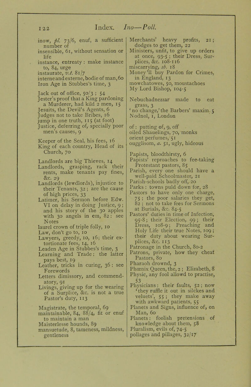 I ndex. Ino— Poll. inow, pi. 73/6, enuf, a sufficient number of insensible, 61, without sensation or life instance, entreaty : make instance to, 84, urge instaurate, v.t. 81/7 interneandexterne, bodie of man,6o Iron Age in Stubbes’s time, 3 Jack out of office, 50/3 ; 54 Jester’s proof that a King pardoning a Murderer, had kild 2 men, 15 Jesuits, the Devil’s Agents, 6 Judges not to take Bribes, 16 jump in one truth, 115 (at foot) Justice, deferring of, specially poor men’s causes, 9 Keeper of the Seal, his fees, 16 King of each country. Head of its Church, 70 Landlords are big Thieves, 14 Landlords, grasping, rack their rents, make tenants pay fines, &c. 29 Landlords (lewdlords), injustice to their Tenants, 32 ; are the cause of high prices, 33 Latimer, his Sermon before Edw. VI on delay in doing Justice, 9 ; and his story of the 30 apples with 30 angels in em, 82 : see Notes laurel crown of triple folly, 10 Law, don’t go to, 10 Lawyers, greedy, 10, 16; their ex- tortionate fees, 14, 16 Leaden Age in Stubbes’s time, 3 Learning and Trade: the latter pays best, 19 Leather, tricks in curing, 36 : see Forewords Letters dimissory, and commend- atory, 91 Livings, giving up for the wearing of a Surplice, &c. is not a true Pastor’s duty, 113 Magistrate, the temporal, 69 maintainable, 84, 88/4, fit or enuf to maintain a man Maisterlesse hounds, 89 mansuetude, 8, tameness, mildness, gentleness Merchants’ heavy profits, 21 ; dodges to get them, 22 Ministers, unfit, to give up orders at once, 93-5 ; their Dress, Sur- plices, &c. 108-116 miscarrying, sb. 18 Money’ll buy Pardon for Crimes, in England, 13 mowchatowes, 50, moustachoes My Lord Bishop, 104-5 Nebuchadnezzar made to eat grass, 3 ‘ no change,’ the Barbers’ maxim. 5 Nodnol, I, London of; putting of, 9, off oiled Shauelings, 70, monks orient perfumes, 51 ougglisom, a. 51, ugly, hideous Papists, bloodthirsty, 6 Papists’ reproaches to fee-taking Protestant pastors, 85 Parish, every one should have a well-paid Schoolmaster, 21 Parish-schools badly off, 20 Parks : towns puld down for, 28 Pastors to have only one charge, 75 ; the poor salaries they get, 82 ; not to take fees for Sermons at IBurials, &c. 84-5 Pastors’ duties in time of Infection, 95-8 ; their Election, 99 ; their Dress, 108-9 > Preaching and Holy Life their true Notes, 109 ; their duty about wearing Sur- plices, &c. 113 Patronage in the Church, 80-2 Patrons, private, how they cheat Pastors, 80 Pharaoh drownd, 3 Phoenix Queen, the, 2 ; Elizabeth, 8 Physic, any fool allowd to practise, S3 Physicians: their faults, 52 ; now ‘they ruffle it out in silckes and veluets’, 55 ; they make away with awkward patients, 55 Planets and Signs, influence of, on Man, 60 Planets: foolish pretensions of knowledge about them, 58 Pluralism, evils of, 74-5 pollages and pillages, 32/17