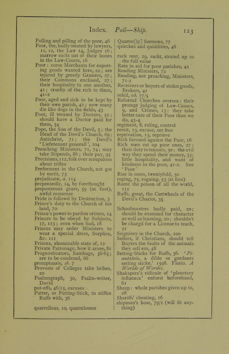 Index. Polling and pilling of the poor, 46 Poor, the, badly treated by lawyers, II, 12, the Law 14, Judges 16; marrow suckt put of their bones in the Law-Courts, 16 Poor ; curse Merchants for export- ing goods wanted here, 22 ; are injured by greedy Grasiers, 27 ; their Commons enclozed, 27; their hospitality to one another, 41; cruelty of the rich to them, 41-2 Poor, aged and sick to be kept by their own parish, 42 ; now many die like dogs in the fields, 43 Poor, ill treated by Doctors, 52 ; should have a Doctor paid for them, 54 Pope, the Son of the Devil, 5 ; the Head of the Devil’s Church, 69; Antichrist, 71; the Devil’s ‘ Liefetenant generall ’, 104 Preaching Ministers, 71, 74; may take Stipends, 86 ; their pay, 95 Precisians, 112, folk over scrupulous about trifles Preferment in the Church, not got by merit, 73 prejudicate, «. 114 prepensedly, 14, by forethought preposterous geare, 59 (at foot), awful nonsense Pride is followd by Destruction, 3 Prince’s duty to the Church of his land, 70 Prince’s power to pardon crimes, 14 Princes to be obeyd by Subjects, 17, I13 ; even when bad, 18 Princes may order Ministers to wear a special dress. Surplice, &c. Ill Prisons, abominable state of, 12 Private Patronage, how it arose, 81 Prognosticators, humbugs, 56-65; are to be condemd, 66 promptuarie, sA 7 Provosts of Colleges take bribes, 20 Psalmograph, 30, Psalm-writer, David put-offs, 46/15, excuses Putter, or Putting-Stick, to stiffen Ruffs with, 36 quarrellous, 10, quarrelsome Po//—SAz/?. Quarter[ly] Sermons, 77 quirckes and quiddities, 46 rack rent, 29, rackt, straind up to the full value Rate in aid for poor parishes, 42 Reading Ministers, 72 Reading, not preaching. Ministers, 71-2 Receivers or buyers of stolen goods. Brokers, 41 refell, wA 77/5 Reformd Churches oversea: their prompt judging of Law-Causes, 9, and Crimes, 13; they take better care of their Poor than we do, 43-4 regiment, 8, ruling, control remit, 13, excuse, set free reprivation, 13, reprieve Rich favourd against the Poor, 16 Rich men eat up poor ones, 27 ; their duty to tenants, 30; the evil way they spend their money, 33; little hospitality, and want of kindness to the poor, 41-2. See ‘ Poor’ Rise in rents, twentyfold, 30 roging, 75, roguing, 53 (at foot) Rome the poison of all the world, III Ruffs, great, the Cartwheels of the Devil’s Chariot, 35 Schoolmasters badly paid, 20 ; should be examind for character as well as learning, 20; shouldn’t be chargd for a License to teach, 21 Seigniory in the Church, 100 Sellers, if Christians, should tell Buyers the faults of the animals they sell em, 48 Setting-Sticks for Ruffs, 36. ‘ Pi- antatoio, a dible or gardners setting sticke.’ 1598. Florio. A Worlde of Wordes. Shakspere’s ridicule of ‘planetary influence ’ enforst beforehand, 61 Sheep: whole parishes given up to, 28 Sheriffs’ cheating, 16 Shipman’s hose, 79/1 (will fit any- thing)
