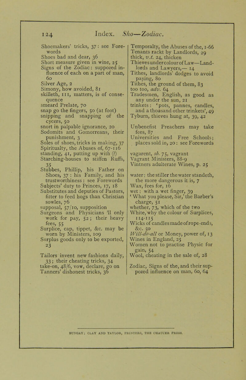 Index. Sho—Zodiac. Shoemakers’ tricks, 37: see Fore- words Shoes bad and dear, 36 Short measure given in wine, 25 Signs of the Zodiac: suppozed in- fluence of each on a part of man, 60 Silver Age, 2 Simony, how avoided, 81 skilleth. III, matters, is of conse- quence smeard Prelate, 70 snap go the fingers, 50 (at foot) snipping and snapping of the cycers, 50 snort in palpable ignorance, 20 Sodomits and Gomorreans, their punishment, 3 Soles of shoes, tricks in making, 37 Spiritualty, the Abuses of, 67-116 standing, 41, putting up with (?) Starching-houses to stiffen Ruffs, 35 Stubbes, Phillip, his Father on Shoes, 37 ; his Family, and his trustworthiness : see Forewords Subjects’ duty to Princes, 17, 18 Substitutes and deputies of Pastors, fitter to feed hogs than Christian sowles, 76 supposal, 57/10, supposition Surgeons and Physicians ’ll only work for pay, 52 ; their heavy fees, 55 Surplice, cap, tippet, &c. may be worn by Ministers, 109 Surplus goods only to be exported, 23 Tailors invent new fashions daily, 33 ; their cheating tricks, 34 take-on, 48/6, vow, declare, go on Tanners’ dishonest tricks, 36 Temporalty, the Abuses of the, 1-66 Tenants rackt by Landlords, 29 thick, v.t. 24, thicken Thieves under colour of Law—Land- lords and Lawyers,— 14 Tithes, landlords’ dodges to avoid paying, 80 Tithes, the ground of them, 83 too too, adv. 64 Tradesmen, English, as good as any under the sun, 21 trinkets : ‘ pots, pannes, candles, and a thousand other trinkets’, 49 Tyburn, thieves hung at, 39, 42 Unbenefist Preachers may take fees, 87 Universities and Free Schools; places sold in, 20 : see Forewords vagarent, sb. 75, vagrant Vagrant Ministers, 88-9 Vintners adulterate Wines, p. 25 water: the stiller the water standeth, the more dangerous it is, 7 Wax, fees for, 16 wet; with a wet finger, 39 ‘ What you please. Sir,’ the Barber’s charge, 51 whether, 73, which of the two White, why the colour of Surplices, 114-11S Wicks of candles made of rope-ends, &c. 50 Will-do-all or Money, power of, 13 Wines in England, 25 Women not to practise Physic for gain, 54 Wool, cheating in the sale of, 28 Zodiac, Signs of the, and their sup- pozed influence on man, 60, 64 BUSOAY: CLAY ANU TAYLOR, PRINTERS, THE CHAUCER PRESS.