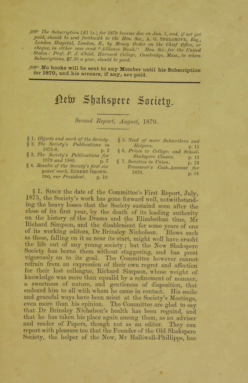 paid, should bo sent foHliwith to the Hon. See., A. G. Snelgkove, JEsa, London Hospital, London, E., by Money Order on the Chief Office, or cheque, in either ease crost “Allianoc Bank. Hon. Sec. for the United States •• Prof. F. J. .Child, Harvard College, Cambridge, Mass., to whom Subscriptions, ^7.60^a year, should be paid. No books will be sent to any Member until for 1879, and bis arrears, if any, are paid. bis Subscription §tt'va Sijaftspn’t Socittg. Second Report, August, 1879. § 1. Objects and work of the Society. § 2. The Society's Publications in 1876-8. p. 2 § 3. The Society's Publications for 1879 and 1880. p. 7 § 4. Results of the Soeiety's first six years' work. Egbert Brown- ing, our President. p. 10 § 6. Heed of more Subscribers and Helpers. p. 11 § 6. Prizes to College- and School- Shakspere Classes. p. 12 § 7. Societies in Union. p, 13 Treasurer's Cash-Account for 1878. p. 14 § 1. Since tlie date of the Committee’s First Eeport, July, 1875, the Society’s work has gone forward well, notwithstand- ing the heavy losses that the Society sustaind soon after the close of its first year, by the death of its leading authority on the history of the Drama and the Elizabethan time, Mr Richard Simpson, and the disablement for some vears of one of its working editors. Dr Brinsley Nicholson, Blows such as these, falling on it so near its start, might well have crusht the life out of any young society; but the New Shakspere Society has borne them without staggering, and has prest vigorously on to its goal. The Committee however cannot refrain from an expression of their own regret and aflfection for their lost colleague, Richard Simpson, whose weight of. knowledge was more than equaUd by a refinement of manner, a sweetness of nature, and gentleness of disposition, that endeard him to all with whom he came in contact. His smile and graceful ways have been misst at the Society’s Meetings, even more than his opinion. The Committee are glad to say that Dr Brinsley Nicholson’s health has been regaind, and that he has taken his place again among them, as an adviser and reader of Papers, though not as an editor. They can report with pleasure too that the Founder of the Old Shakspere Society, the helper of the New, Mr Halliwcll-Phillipps, has