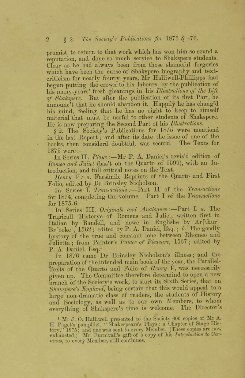 promist to return to that work which- has won him so sound a reputation, and done so much service to Shakspere students. Clear as he had always been from those shameful forgeries which have been the curse of Shakspere biography and text- criticism for nearly fourty jmars, Mr Halliwell-Phillipps had begun putting the crown to his labours, by the publication of his many-5^ears’ fresh gleanings in his Illustrations of the Life of Shaksj^ere. But after the publication of its first Part, he announc’t that he should abandon it. Happily he has chang’d his mind, feeling that he has no right to keep to himself material that must he useful to other students of Shakspere. He is now preparing the Second Part of his Illustrations. § 2. The Society’s Publications for 1875 were mentiond in the last Report; and after its date the issue of one of the books, then considerd doubtful, was securd. The Texts for 1875 were:— In Series II. Plays:—Mr P. A. Daniel’s revis’d edition of Romeo and Juliet (bas’t on the Quarto of 1599), with an In- troduction, and full critical notes on the Text. Henry V: a. Facsimile Reprints of the Quarto and First Folio, edited by Dr Brinsley Nicholson. In Series I. Transactions:—Part II of the Transactions for 1874, completing the volume. Part I of the Transaetions for 1875-6. In Series III. Originals and Analogues:—Part I. a. The Tragicall Historye of Romeus and Juliet, written first in Italian by Bandell, and nowe in Englishe by Ar[thur] Br[ooke], 1562 ; edited by P. A. Daniel, Esq.; b. The goodly hystory of the true and constant lone between Rhomeo and Julietta; from Painter’s Palace of Pleasure, 1567 ; edited by P. A. Daniel, Esq.^ In 1876 came Dr Brinsley Nicholson’s illness; and the preparation of the intended main hook of the year, the Parallel- Texts of the Quarto and Folio of Henry V, was necessarily given up. The Committee therefore determind to open a new branch of the Society’s work, to start its Sixth Series, that on Shalcspere's England, being certain that this would appeal to a large non-dramatic class of readers, the students of History and Sociology, as well as to our own Members, to whom everything of Shakspere’s time is welcome. The Director s 1 Mr J. O. Ilalliwoll prosontod to the Society GOO copies of Mr A. II. Paget’s pamphlet, “Shakespeare’s Plays: a Chapter of Stage His- tory',” 1875; and one was sent to every' Member. (These coihes are now exhausted.) Mr. Furnivall’s gift of a copy of his Introduction to Ger- vinuB, to every Member, still continues.