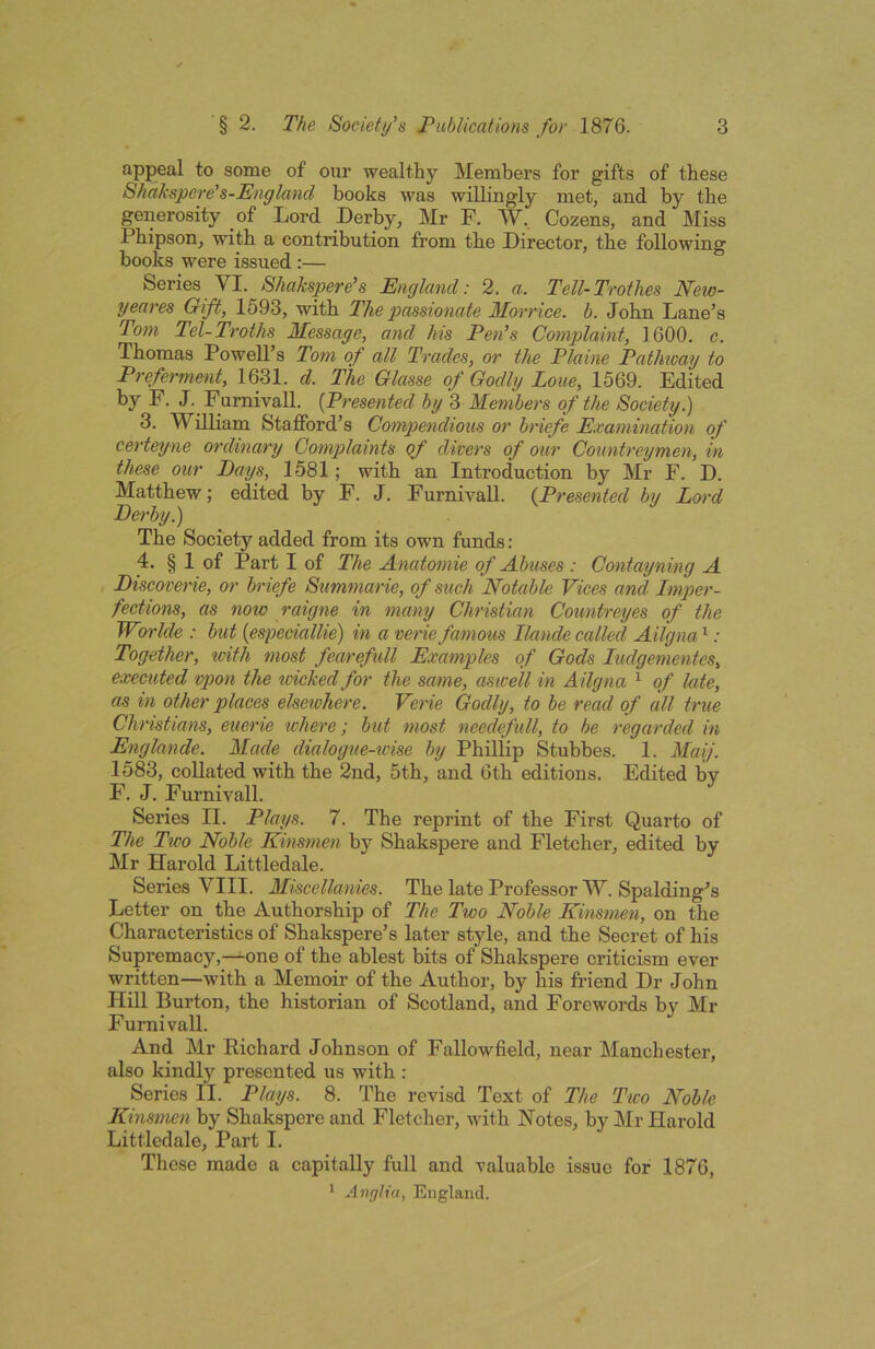 appeal to some of our wealthy Members for gifts of these Shakspere's-England books was willingly met, and by the generosity of Lord Derby, Mr F. W, Cozens, and Miss Pbipson, with a contribution from the Director, the following books were issued ;— Series YI. Shakspere’s England: 2. a. Tell-Trothes New- yeares Gift, 1593, with The passionate Mo'i •rice. b. John Lane’s Tom Tel-Troths Message, and his Pen’s Complaint, 1600. c. Thomas Powell’s Tom of all Trades, or the Plaine Pathway to Preferment, 1631. d. The Glasse of Godly Lone, 1569. Edited by F. J. Furnivall. {Presented by 3 Members of the Society.) 3. William Stafford’s Compendious or briefe Examination of certeyne ordinary Complaints ef divers of our Coimtreymen, in these our Days, 1581; with an Introduction by Mr F. D. Matthew; edited by F. J. Furnivall. (Presented bit Lord Derby ^ The Society added from its own funds : 4. § 1 of Part I of The Anatomie of Abuses : Contayning A Discoverie, or briefe Summarie, of such Notable Vices and Imper- fections, as now raigne in many Christian Countreyes of the Worlde : but {especiallie) in a verie famous Ilande called Ailgna ^: Together, with most fearefull Examples of Gods ludgementes, executed vpon the wicked for the same, aswell in Ailgna ^ of late, as in other places elsewhere. Verie Godly, to he read of all true Christians, euerie where; but most needefxdl, to be regarded in Englande. Made dialogue-wise by Phillip Stubbes. 1. Maij. 1583, collated with the 2nd, 5th, and 6th editions. Edited by F. J. Furnivall. Series II. Plays. 7. The reprint of the First Quarto of The Ttco Noble Kinsmen by Shakspere and Fletcher, edited by Mr Harold Littledale. Series VIII. Miscellanies. The late Professor W. Spalding’s Letter on the Authorship of The Two Noble Kinsmen, on the Characteristics of Shakspere’s later style, and the Secret of his Supremacy,—one of the ablest bits of Shakspere criticism ever written—with a Memoir of the Author, by his friend Dr John Hill Burton, the historian of Scotland, and Forewords by Mr Furnivall. And Mr Richard Johnson of Fallowfield, near Manchester, also kindly presented us with : Series II. Plays. 8. The revisd Text of The Two Noble Kinsmen by Shakspere and Fletcher, with Notes, by Mr Harold Littledale, Part I. These made a capitally full and valuable issue for 1876, * Anylia, England.