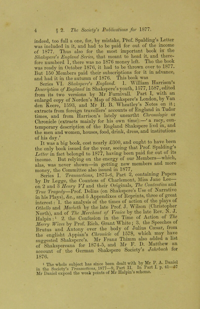 indeed, too full a one, for, by mistake. Prof. Spalding’s Letter was included in it, and had to be paid for out of the income of 1877. Thus also for the most important book in' the Shakspere's England Series, that meant to head it, and there- fore numberd 1, there was no 1876 money left. Tho the book was ready in October 1876, it had to be thrown over to 1877. But 150 Members paid their subscriptions for it in advance, and had it in the autumn of 1876. This book was Series VI. Shakspere's England. 1. William Harrison’s Description of England in Shakspere’s youth, 1577,1587, edited from its two versions by Mr Furnivall. Part I, with an enlargd copy of Norden’s Map of Shakspere’s London, by Van den Keere, 1593, and Mr H. B. WTieatley s Notes on it; extracts from foreign travellers’ accounts of England in Tudor times, and from Harrison’s lately uneartht Chronologic or Chronicle (extracts mainly for his own time):—‘a racy, con- temporary description of the England Shakspere livd in, and the men and women, houses, food, drink, dress, and institutions of his day.’ It was a big book, cost nearly £300, and ought to have been the only book issued for the year, seeing that Prof. Spalding s Letter in fact belongd to 1877, having been paid for out of its income. But relying on the energy of our Members which, alas, was never shown—in getting new members and more money, the Committee also issued in 1877, Series I. Transactions, 1875-6, Part 2, containing Papers by Dr Legge, the Countess of Charlemont, Miss Jane Lee on 2 and 3 Henry F/and their Originals, The Contention True Tragedy—Prof. Delius (on Shakspere’s Use of Narrative in his Plays), &c., and 5 Appendixes of Reprints, three of great interest: 1. the analysis of the times of action of the plays of Othello and Macbeth by the late Prof. J. Wilson (Christ^her North), and of The Merchant of Venice by the late Rev. N.J. Halpin:^ 2. the Confusion in the Time of Action of The Merry Wives by Prof. Rich. Grant White; 3. the Speeches of Brutus and Antony over the body of Julius Caesar, from the englisht Appian’s Chronicle of 1578, which suffffested Shakspere’s. Mr Franz Thimm also added a list of Shakspereana for 1874-5, and Mr F. D. Matthew an account of the German Shakspere Society s Jahrbuch lor 1876. 1 Tho whole subject has since been dealt with by Mr P. A. in tho Society’s Transactiona, 1877—9, Part II. In Part I. p. 4 Mr Daniel exposd tho weak points of Mr Halpin s scheme.