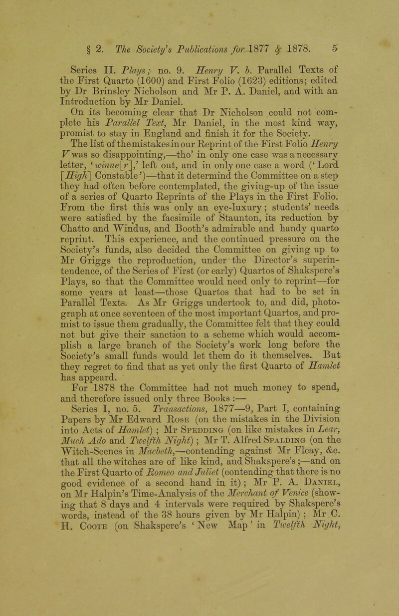 Series II. Plays; no. 9. Henry V. b. Parallel Texts of the First Quarto (1600) and First Folio (1623) editions; edited by Dr Brinsley Nicholson and Mr P. A. Daniel, and with an Introduction by Mr Daniel. On its becoming clear that Dr Nicholson could not com- plete his Parallel Text, Mr Daniel, in the most kind way, promist to stay in England and finish it for the Society. The list of the mistakes in our Reprint of the First Folio Henry V was so disappointing,—tho’ in only one case was a necessary letter, ‘ ^mnne\_r~\’ left out, and in only one case a word (‘Lord \_Hig]i\ Constable^)—that it determind the Committee on a step they had often before contemplated, the giving-up of the issue of a series of Quarto Reprints of the Plays in the First Folio. From the first this was only an eye-luxury; students’ needs were satisfied by the facsimile of Staunton, its reduction by Chatto and Windus, and Booth’s admirable and handy quarto reprint. This experience, and the continued pressure on the Society’s funds, also decided the Committee on giving up to Mr Griggs the reproduction, under the Director’s superin- tendence, of the Series of First (or early) Quartos of Shakspere’s Plays, so that the Committee would need only to reprint—for some years at least—those Quartos that had to be set in Parallel Texts. As Mr Griggs undertook to, and did, photo- graph at once seventeen of the most important Quartos, and pro- mist to issue them gradually, the Committee felt that they could not but give their sanction to a scheme which would accom- plish a large branch of the Society’s work long before the Society’s small funds would let them do it themselves. But they regret to find that as yet only the first Quarto of Hamlet has appeard. For 1878 the Committee had not much money to spend, and therefore issued only three Books :— Series I, no. 5. Transactions, 1877—9, Part I, containing Papers by Mr Edward Rose (on the mistakes in the Division into Acts of Hamlet) ; Mr Spedding (on like mistakes in Lear, Much Ado and Twelfth Night); Mr T. Alfred Spalding (on the Witch-Scenes in Macbeth,—contending against Mr Fleay, &c. that all the witches are of like kind, and Shakspere’s ;—and on the First Quarto of Romeo and Juliet (contending that thei'e is no good evidence of a second hand in it); Mr P. A. Daniel, on Mr Halpin’s Time-Analysis of the Merchant of Venice (show- ing that 8 days and 4 intervals were required by Shakspere’s words, instead of the 38 hours given by Mr Halpin) ; Mr C. II. CooTE (on Shakspere’s ‘New Map ’ in Twelfth Night,