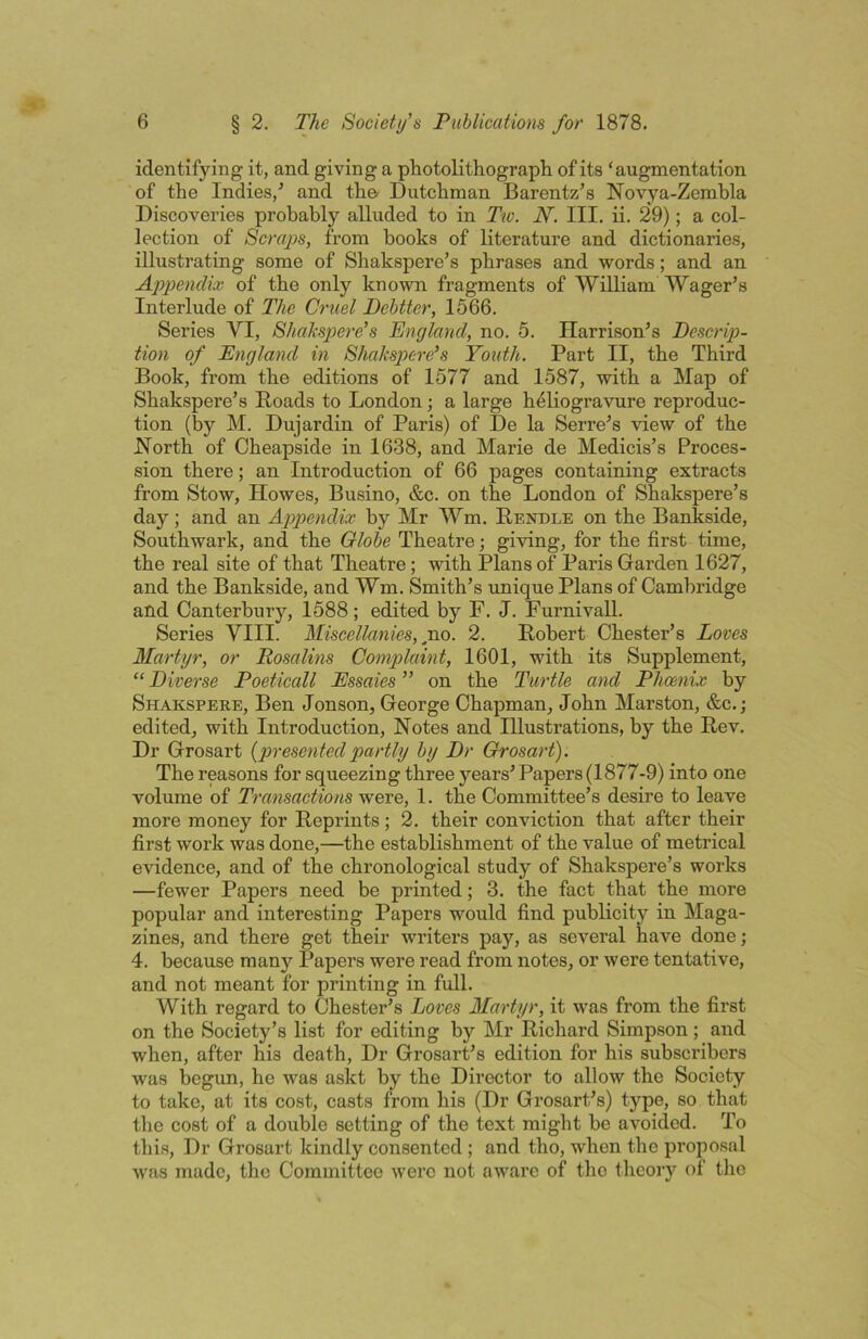 identifying it, and giving a photolithograph of its ‘augmentation of the Indies,^ and the- Dutchman Barentz’s Novya-Zemhla Discoveries probably alluded to in Tw. N. III. ii. 29); a col- lection of 8craj)s, from books of literature and dictionaries, illustrating some of Shakspere’s phrases and words; and an Appendix of the only known fragments of William Wager’s Interlude of The Cruel Dehtter, 1666. Series VI, Shakspiere's England, no. 5. Harrison’s Descrip- tion of England in Shakspere’s Youth. Part II, the Third Book, from the editions of 1577 and 1587, with a Map of Shakspere’s Hoads to London; a large heliogravure reproduc- tion (by M. Dujardin of Paris) of De la Serre’s view of the North of Cheapside in 1638, and Marie de Medicis’s Proces- sion there; an Introduction of 66 pages containing extracts from Stow, Howes, Busino, &c. on the London of Shakspere’s day; and an Appendix by Mr Wm. Rendle on the Bankside, Southwark, and the Globe Theatre; giving, for the first time, the real site of that Theatre; with Plans of Paris Garden 1627, and the Bankside, and Wm. Smith’s unique Plans of Cambridge and Canterbury, 1588; edited by F. J. Furnivall. Series VIII. Miscellanies, no. 2. Robert Chester’s Loves Martyr, or Rosalins Complaint, 1601, with its Supplement, “ Diverse Poeticall Essaies ” on the Turtle and Phoenix by Shakspere, Ben Jonson, George Chapman, John Marston, &c.; edited, with Introduction, Notes and Illustrations, by the Rev. Dr Grosart {presented partly by Dr Grosart). The reasons for squeezing three years’ Papers (1877-9) into one volume of Transactions were, 1. the Committee’s desire to leave more money for Reprints; 2. their conviction that after their first work was done,—the establishment of the value of metrical evidence, and of the chronological study of Shakspere’s works —fewer Papers need be printed; 3. the fact that the more popular and interesting Papers would find publicity in Maga- zines, and there get their writers pay, as several have done; 4. because many Papers were read from notes, or were tentative, and not meant for printing in full. With regard to Chester’s Loves Martyr, it was from the first on the Society’s list for editing by Mr Richard Simpson; and when, after his death. Dr Grosart’s edition for his subscribers was begun, he was askt by the Director to allow the Society to take, at its cost, casts from his (Dr Grosart’s) type, so that the cost of a double setting of the text might be avoided. To this. Dr Grosart kindly consented ; and tho, when the proposal was made, the Committee were not aware of tho theory of tho