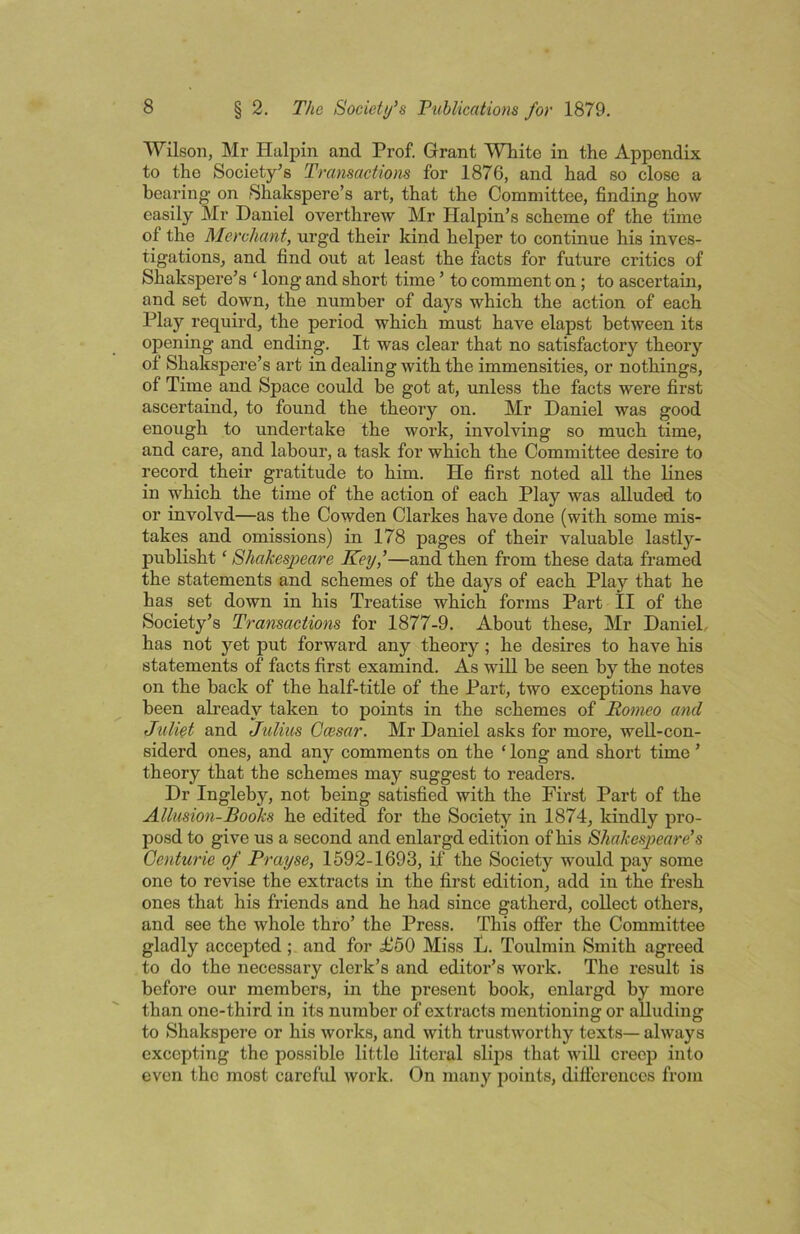 Wilson, Mr Halpin and Prof. Grant White in the Appendix to the Society's Transactions for 1876, and had so close a hearing on Shakspere’s art, that the Committee, finding how easily Mr Daniel overthrew Mr Halpin’s scheme of the time of the Merchant, urgd their kind helper to continue his inves- tigations, and find out at least the facts for future critics of Shakspere’s ‘ long and short time ’ to comment on ; to ascertain, and set down, the number of days which the action of each Play requird, the period which must have elapst between its opening and ending. It was clear that no satisfactory theory of Shakspere’s art in dealing with the immensities, or nothings, of Time and Space could be got at, unless the facts were first ascertaind, to found the theory on. Mr Daniel was good enough to undertake the work, involving so much time, and care, and labour, a task for which the Committee desire to record their gratitude to him. He first noted all the Knes in which the time of the action of each Play was alluded to or involvd—as the Cowden Clarkes have done (with some mis- takes and omissions) in 178 pages of their valuable lastly- publisht ‘ Shakespeare Key,’—and then from these data framed the statements and schemes of the days of each Play that he has set down in his Treatise which forms Part II of the Society’s Transactions for 1877-9. About these, Mr Daniel, has not yet put forward any theory; he desires to have his statements of facts first examind. As will be seen by the notes on the back of the half-title of the Part, two exceptions have been already taken to points in the schemes of Romeo and Juliet and Julius Ocesar. Mr Daniel asks for more, well-con- siderd ones, and any comments on the ‘ long and short time ’ theory that the schemes may suggest to readers. Dr Inglehy, not being satisfied with the First Part of the Allusion-Books he edited for the Society in 1874, kindly pro- posd to give us a second and enlargd edition of his Shakespeare’s Genturie of Prayse, 1592-1693, if the Society would pay some one to revise the extracts in the first edition, add in the fresh ones that his friends and he had since gatherd, collect others, and see the whole thro’ the Press. This ofier the Committee gladly accepted; and for £50 Miss L. Toulmin Smith agreed to do the necessary clerk’s and editor’s work. The result is before our members, in the present book, enlargd by more than one-third in its number of extracts mentioning or alluding to Shakspere or his works, and with trustworthy texts— always excepting the possible little literal slips that wiU creep into even the most careful work. On many points, dillereuccs from