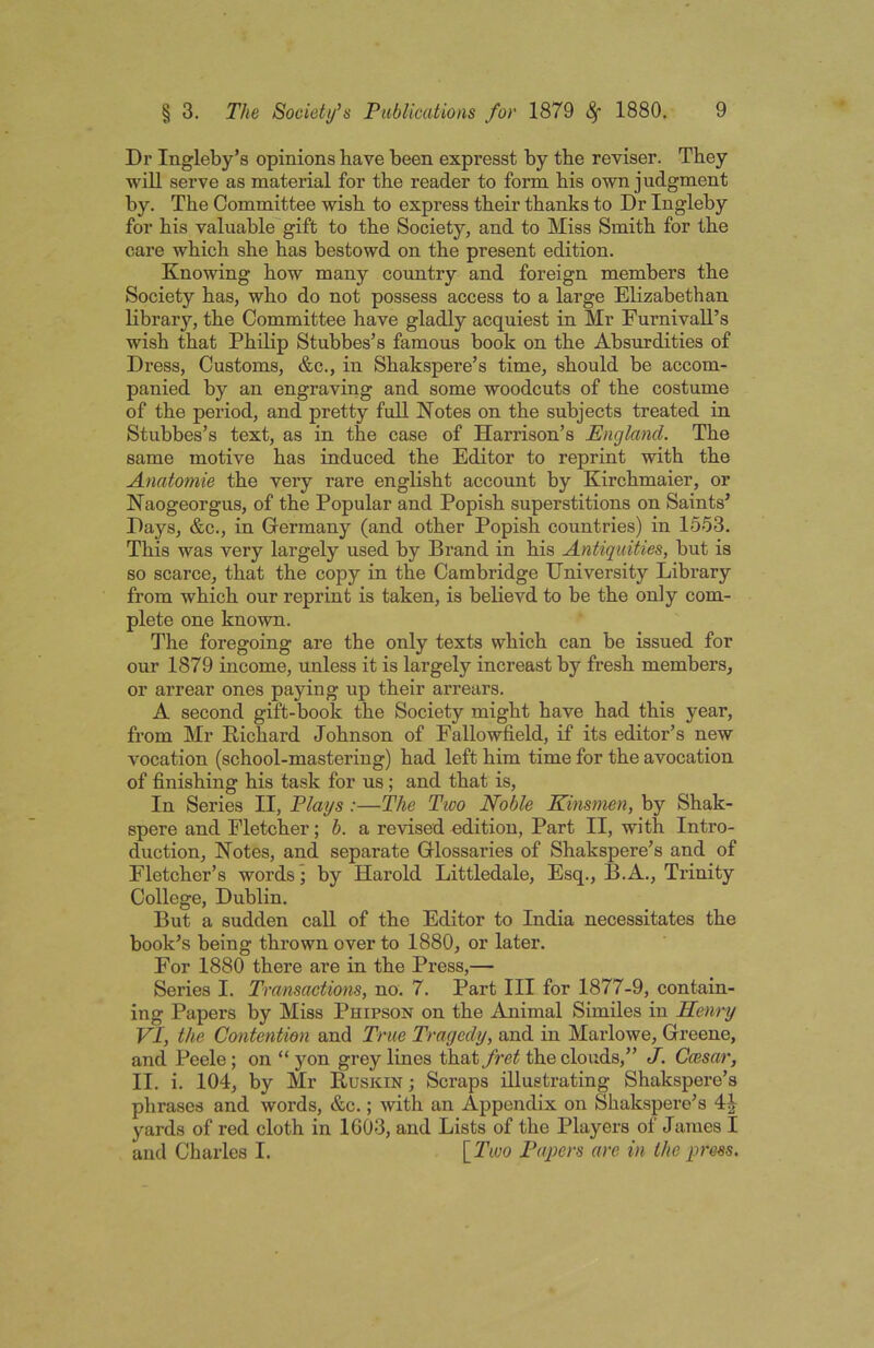 Dr Ingleby’s opinions have been express! by the reviser. They will serve as material for the reader to form his own judgment by. The Committee wish to express their thanks to Dr Ingleby for his valuable gift to the Society, and to Miss Smith for the care which she has bestowd on the present edition. Knowing how many country and foreign members the Society has, who do not possess access to a large Elizabethan library, the Committee have gladly acquiest in Mr Furnivall’s wish that Philip Stubbes’s famous book on the Absurdities of Dress, Customs, &c., in Shakspere’s time, should be accom- panied by an engraving and some woodcuts of the costume of the period, and pretty full Notes on the subjects treated in Stubbes’s text, as in the case of Harrison’s England. The same motive has induced the Editor to reprint with the Anatomie the very rare englisht account by Kirchmaier, or Naogeorgus, of the Popular and Popish superstitions on Saints’ Days, &c., in Germany (and other Popish countries) in 1553. This was very largely used by Brand in his Antiquities, but is so scarce, that the copy in the Cambridge University Library from which our reprint is taken, is believd to be the only com- plete one known. The foregoing are the only texts which can be issued for our 1879 income, unless it is largely increast by fresh members, or arrear ones paying up their arrears. A second gift-book the Society might have had this year, from Mr Richard Johnson of Fallowfield, if its editor’s new vocation (school-mastering) had left him time for the avocation of finishing his task for us; and that is, In Series II, Plays :—The Tioo Noble Kinsmen, by Shak- spere and Fletcher; b. a revised edition, Part II, with Intro- duction, Notes, and separate Glossaries of Shakspere’s and of Fletcher’s words; by Harold Littledale, Esq., B.A., Trinity College, Dublin. But a sudden call of the Editor to India necessitates the book’s being thrown over to 1880, or later. For 1880 there are in the Press,— Series I. Transactions, no, 7. Part III for 1877-9, contain- ing Papers by Miss Phipson on the Animal Similes in Henry VI, the Contention and True Tragedy, and in Marlowe, Greene, and Peele; on “ yon grey lines that fret the clouds,” J. Ccesar, II. i. 104, by Mr Ruskin ; Scraps illustrating Shakspere’s phrases and words, &c.; with an Appendix on Shakspere’s yards of red cloth in IG03, and Lists of the Players of James I and Charles I. [Two Papers are in the press.