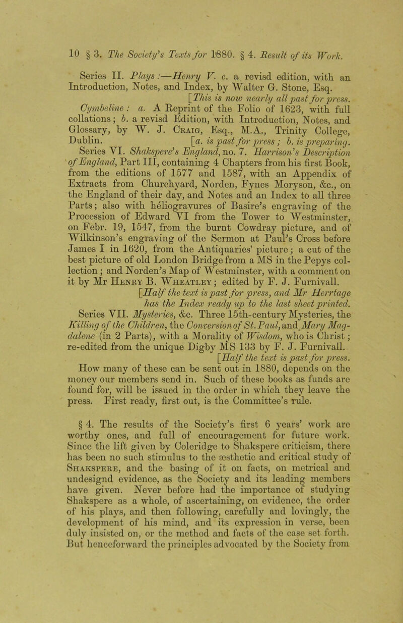 Series II. Plays:—Henry V. c. a revisd edition, with an Introduction, Notes, and Index, by Walter Gi. Stone, Esq. is now nearly all past for press. Cymheline : a. A Reprint of the Folio of 1623, with full collations; b. a revisd Edition, with Introduction, Notes, and Glossary, by W. J. Craig, Esq., M.A., Trinity College, Dublin. \a. is past for press ; h.is p>reparin<j. Series VI. Shakspere’s England, no. 7. Harrison^s Description 'of England, Part III, containing 4 Chapters from his first Book, from the editions of 1577 and 1587, with an Appendix of Extracts from Churchyard, Norden, Fynes Morj'^son, &c., on the England of their day, and Notes and an Index to all three Parts; also with heliogravures of Basire’s engraving of the Procession of Edward VI from the Tower to Westminster, on Febr. 19, 1547, from the burnt Cowdray picture, and of Wilkinson’s engraving of the Sermon at Paul’s Cross before James I in 1620, from the Antiquaries’ picture; a cut of the best picture of old London Bridge from a MS in the Pepys col- lection ; and Norden’s Map of Westminster, with a comment on it by Mr Henry B. Wheatley; edited by F. J. Furnivall. {Half the text is past for press, and Mr Herrtage has the Index ready up to the last sheet printed. Series VII. Mysteries, &c. Three 15th-century Mysteries, the Killing of the Children, the Gonversionof 8t.Paul,wid Mary Mag- dalene (in 2 Parts), with a Morality of Wisdom, who is Christ; re-edited from the unique Digby MS 133 by F. J. Furnivall. {Half the text is past for press. How many of these can be sent out in 1880, depends on the money our members send in. Such of these books as funds are found for, will be issued in the order in which they leave the press. First ready, first out, is the Committee’s rule. § 4. The results of the Society’s first 6 years’ work are worthy ones, and full of encouragement for future work. Since the lift given by Coleridge to Shakspere criticism, there has been no such stimulus to the aesthetic and critical study of Shakspere, and the basing of it on facts, on metrical and undesignd evidence, as the Society and its leading members have given. Never before had the importance of studying Shakspere as a whole, of ascertaining, on evidence, the order of his plays, and then following, carefully and lovingly, the development of his mind, and its expression in verse, boon duly insisted on, or the method and facts of the case set fortli. But henceforward the principles advocated by the Society from