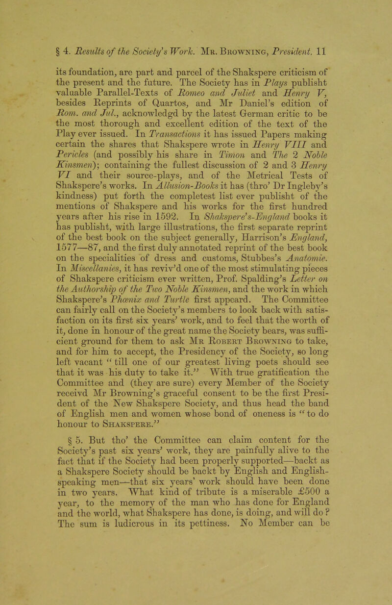 its foundation, are part and parcel of the Shakspere criticism of the present and the future. The Society has in Plays publisht valuable Parallel-Texts of Romeo and Jidiet and Henry V, besides Reprints of Quartos, and Mr Daniel’s edition of Rom. and Jul., acknowledgd by the latest Grerman critic to he the most thorough and excellent edition of the text of the Play ever issued. In Transactions it has issued Papers making certain the shares that Shakspere wrote in Henry VIII and Pericles (and possibly his share in Timon and The 2 Nohle Kinsmoi)-, containing the fullest discussion of 2 and 3 Henry VI and their source-plays, and of the Metrical Tests of Shakspere’s works. In Allusion-Books it has (thro’ Dr Ingleby’s kindness) put forth the completest list ever publisht of the mentions of Shakspere and his works for the first hundred years after his rise in 1592. In Shakspere’s-England books it has publisht, with large illustrations, the first separate reprint of the best hook on the subject generally, Harrison’s England, 1577—87, and the first duly annotated reprint of the best book on the specialities of dress and customs, Stubbes’s Anatomic. In Miscellanies, it has reviv’d one of the most stimulating pieces of Shakspere criticism ever written. Prof. Spalding’s Letter on the AuthorsMp of the Two Noble Kinsmen, and the work in which Shakspere’s Phoenix and Turtle first appcard. The Committee can fairly call on the Society’s members to look back with satis- faction on its first six years’ work, and to feel that the worth of it, done in honour of the great name the Society bears, was suffi- cient ground for them to ask Mr Robert Browning to take, and for him to accept, the Presidency of the Society, so long left vacant “ till one of our greatest living poets should see that it was his duty to take it.” With true gratification the Committee and (they are sure) every Member of the Society receivd Mr Browning’s graceful consent to be the first Presi- dent of the New Shakspere Society, and thus head the band of English men and women whose bond of oneness is “ to do honour to Shakspere.” § 5. But tho’ the Committee can claim content for the Society’s past six years’ work, they are painfully alive to the fact that if the Society had been properly supported—backt as a Shakspere Society should be backt by English and English- speaking men—that six years’ work should have been done in two years. What kind of tribute is a miserable £500 a year, to the memory of the man who has done for England and tho world, what Shakspere has done, is doing, and will do ? Tho sum is ludicrous in its pettiness. No Member can be