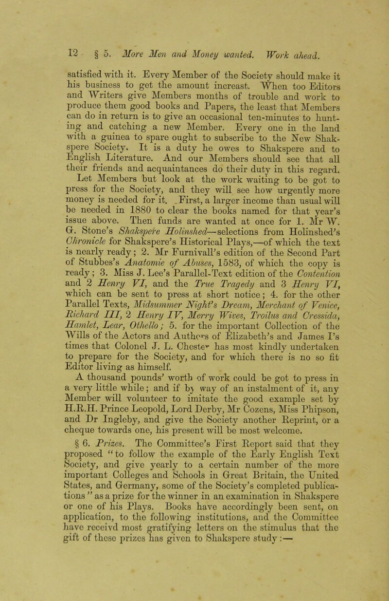 satisfied with it. Every Member of the Society should make it his business to get the amount increast. When too Editors and Writers give Members months of trouble and work to produce them good books and Papers, the least that Members can do in return is to give an occasional ten-minutes to hunt- ing and catching a new Member. Every one in the land with a guinea to spare ought to subscribe to the New Shak- spere Society. It is a duty he owes to Shakspere and to English Literature. And our Members should see that all their friends and acquaintances do their duty in this regard. Let Members but look at the work waiting to be got to press for the Society, and they will see how urgently more money is needed for it. .First, a larger income than usual will be needed in 1880 to clear the books named for that year’s issue above. Then funds are wanted at once for 1. Mr W. Gr. Stone’s Shakspere Molinshed—selections from Holinshed’s Glironicle for Shakspere’s Historical Plays,—of which the text is nearly ready; 2. Mr Furnivall’s edition of the Second Part of Stubbes’s A.natomie of JLbuses, 1583, of which the copy is ready; 3. Miss J. Lee’s Parallel-Text edition of the Contention and 2 Henry VI, and the True Tragedy and 3 Henry VI, which can be sent to press at short notice; 4. for the other Parallel Texts, Midsummer Night’s Dream,, Merchant of Venice, Richard III, 2 Henry IV, Merry Wives, Troilus and Cressida, Hamlet, Lear, Othello; 5. for the important Collection of the Wills of the Actors and Author’s of Elizabeth’s and James I’s times that Colonel J. L. Cheste'^ has most kindly undertaken to prepare for the Society, and for which there is no so fit Editor living as himself. A thousand pounds’ worth of work could be got to press in a very little while; and if bj way of an instalment of it, any Member will volunteer to imitate the good example set by H.R.H. Prince Leopold, Lord Derby, Mr Cozens, Miss Phipson, and Dr Ingleby, and give the Society another Reprint, or a cheque towards one, his present will be most welcome. § 6. Prizes. The Committee’s First Report said that they proposed “to follow the example of the Early English Text Society, and give yearly to a certain number of the more important Colleges and Schools in Great Britain, the United States, and Germany, some of the Society’s completed publica- tions ” as a prize for the winner in an examination in Shakspere or one of his Plays. Books have accordingly been sent, on application, to the following institutions, and the Committee have rcceivd most gratifying letters on the stimulus that the gift of these prizes has given to Shakspere study :—