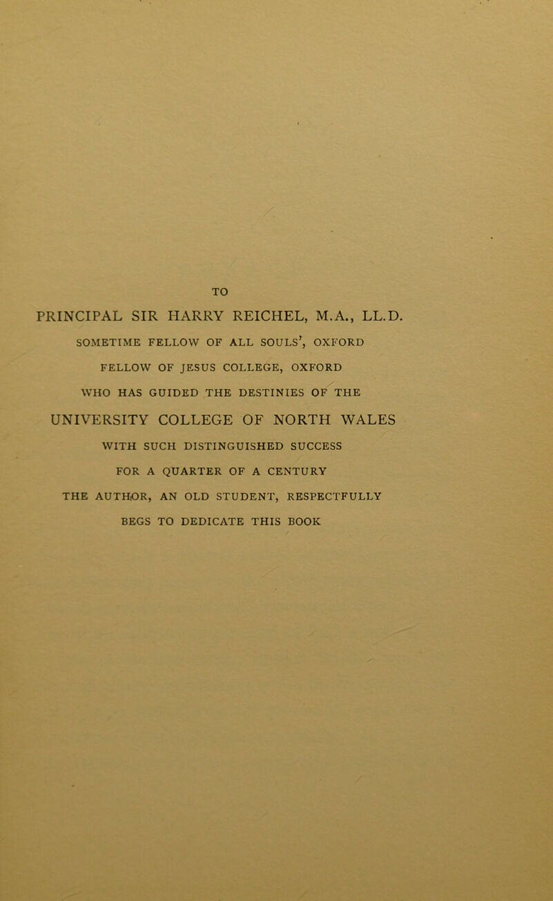 TO PRINCIPAL SIR HARRY REICHEL, M.A., LL.D. SOMETIME FELLOW OF ALL SOULS’, OXFORD FELLOW OF JESUS COLLEGE, OXFORD WHO HAS GUIDED THE DESTINIES OF THE UNIYERSITY COLLEGE OF NORTH WALES WITH SUCH DISTINGUISHED SUCCESS FOR A QUARTER OF A CENTURY THE AUTHOR, AN OLD STUDENT, RESPECTFULLY BEGS TO DEDICATE THIS BOOK