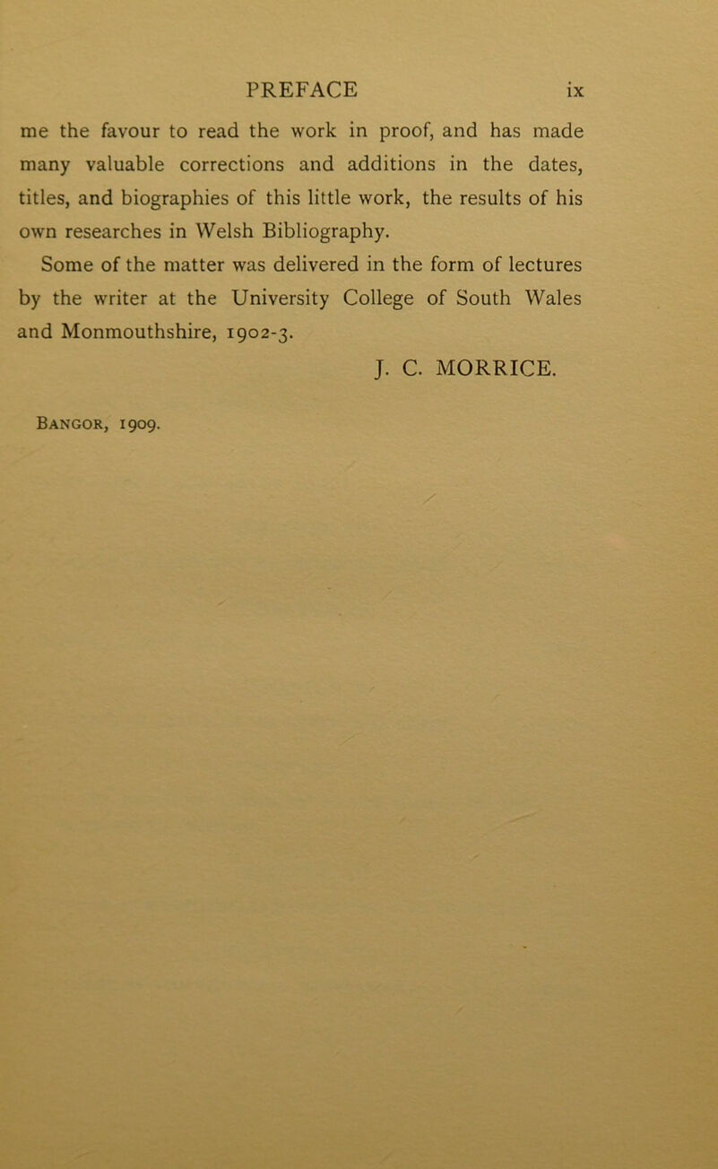 me the favour to read the work in proof, and has made many valuable corrections and additions in the dates, titles, and biographies of this little work, the results of his own researches in Welsh Bibliography. Some of the matter was delivered in the form of lectures by the writer at the University College of South Wales and Monmouthshire, 1902-3. J. C. MORRICE. Bangor, 1909.