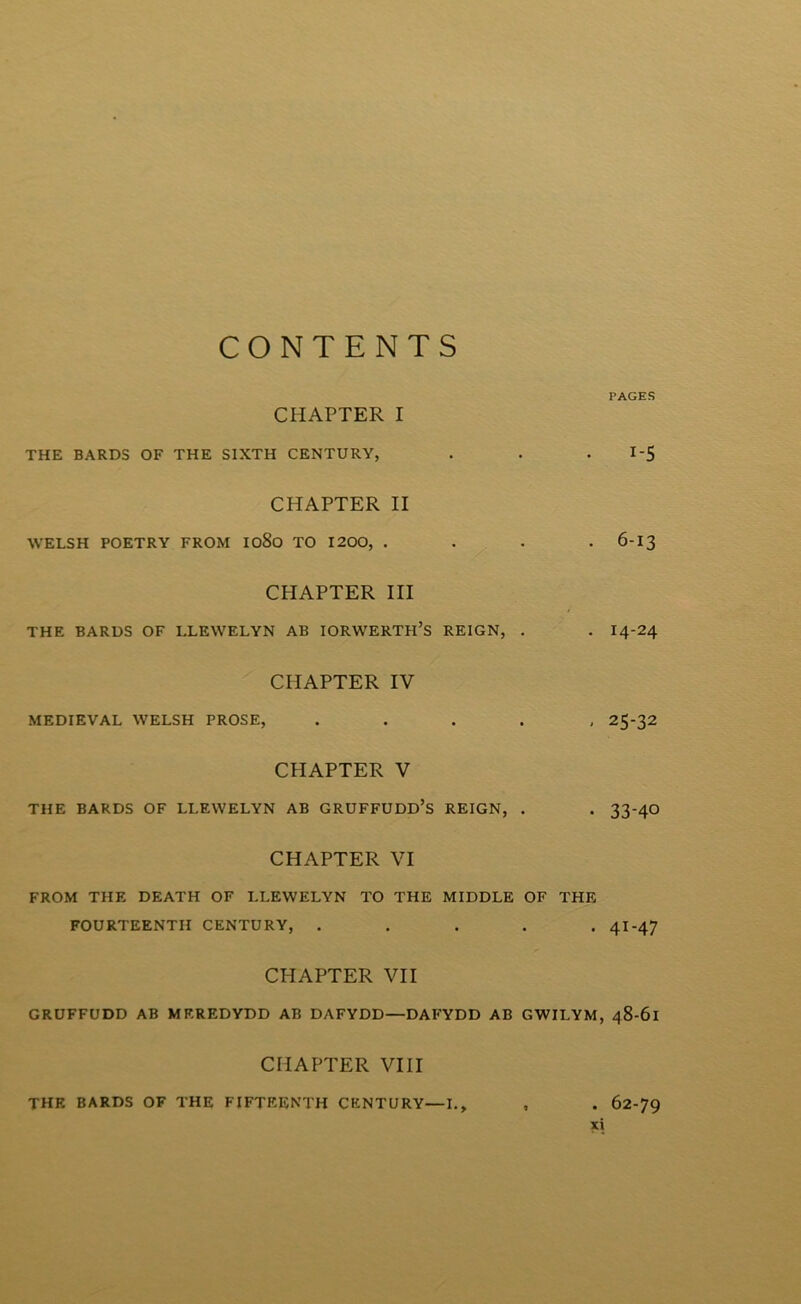 CONTENTS PAGES CHAPTER I THE BARDS OF THE SIXTH CENTURY, . . . I-5 CHAPTER II WELSH POETRY FROM IO80 TO 1200, .... 6-I3 CHAPTER III THE BARDS OF LLEWELYN AB IORWERTH’S REIGN, . . I4-24 CHAPTER IV MEDIEYAL WELSH PROSE, . . . . , 25-32 CHAPTER V THE BARDS OF LLEWELYN AB GRUFFUDD’S REIGN, . . 33-4O CHAPTER VI FROM THE DEATH OF LLEWELYN TO THE MIDDLE OF THE FOURTEENTH CENTURY, . . . . •41-47 CHAPTER VII GRUFFUDD AB MEREDYDD AB DAFYDD—DAFYDD AB GWILYM, 48-61 CHAPTER VIII thr BARDS OF THE FIFTEENTH CENTURY—I., , . 62-79