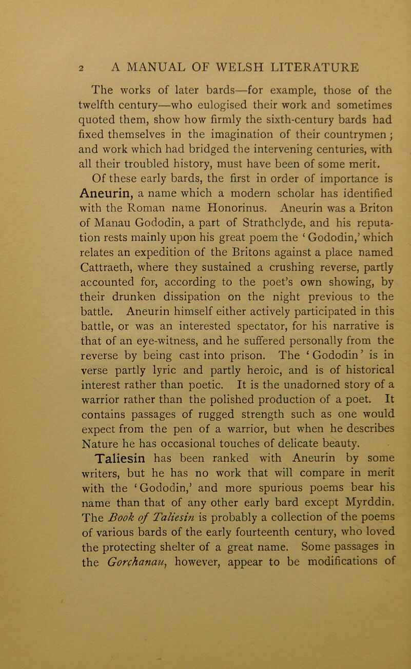 The works of later bards—for example, those of the twelfth century—who eulogised their work and sometimes quoted them, show how firmly the sixth-century bards had fixed themselves in the imagination of their countrymen; and work which had bridged the intervening centuries, with all their troubled history, must have been of some merit. Of these early bards, the first in order of importance is Aneurin, a name which a modern scholar has identified with the Roman name Honorinus. Aneurin was a Briton of Manau Gododin, a part of Strathclyde, and his reputa- tion rests mainly upon his great poem the ‘ Gododin,’ which relates an expedition of the Britons against a place named Cattraeth, where they sustained a crushing reverse, partly accounted for, according to the poet’s own showing, by their drunken dissipation on the night previous to the battle. Aneurin himself either actively participated in this battle, or was an interested spectator, for his narrative is that of an eye-witness, and he suffered personally from the reverse by being cast into prison. The ‘ Gododin ’ is in verse partly lyric and partly heroic, and is of historical interest rather than poetic. It is the unadorned story of a warrior rather than the polished production of a poet. It contains passages of rugged strength such as one would expect from the pen of a warrior, but when he describes Nature he has occasional touches of delicate beauty. Taliesin has been ranked with Aneurin by some writers, but he has no work that will compare in merit with the ‘ Gododin,’ and more spurious poems bear his name than that of any other early bard except Myrddin. The Book of Taliesin is probably a collection of the poems of various bards of the early fourteenth century, who loved the protecting shelter of a great name. Some passages in the Gorçhanau, however, appear to be modifications of