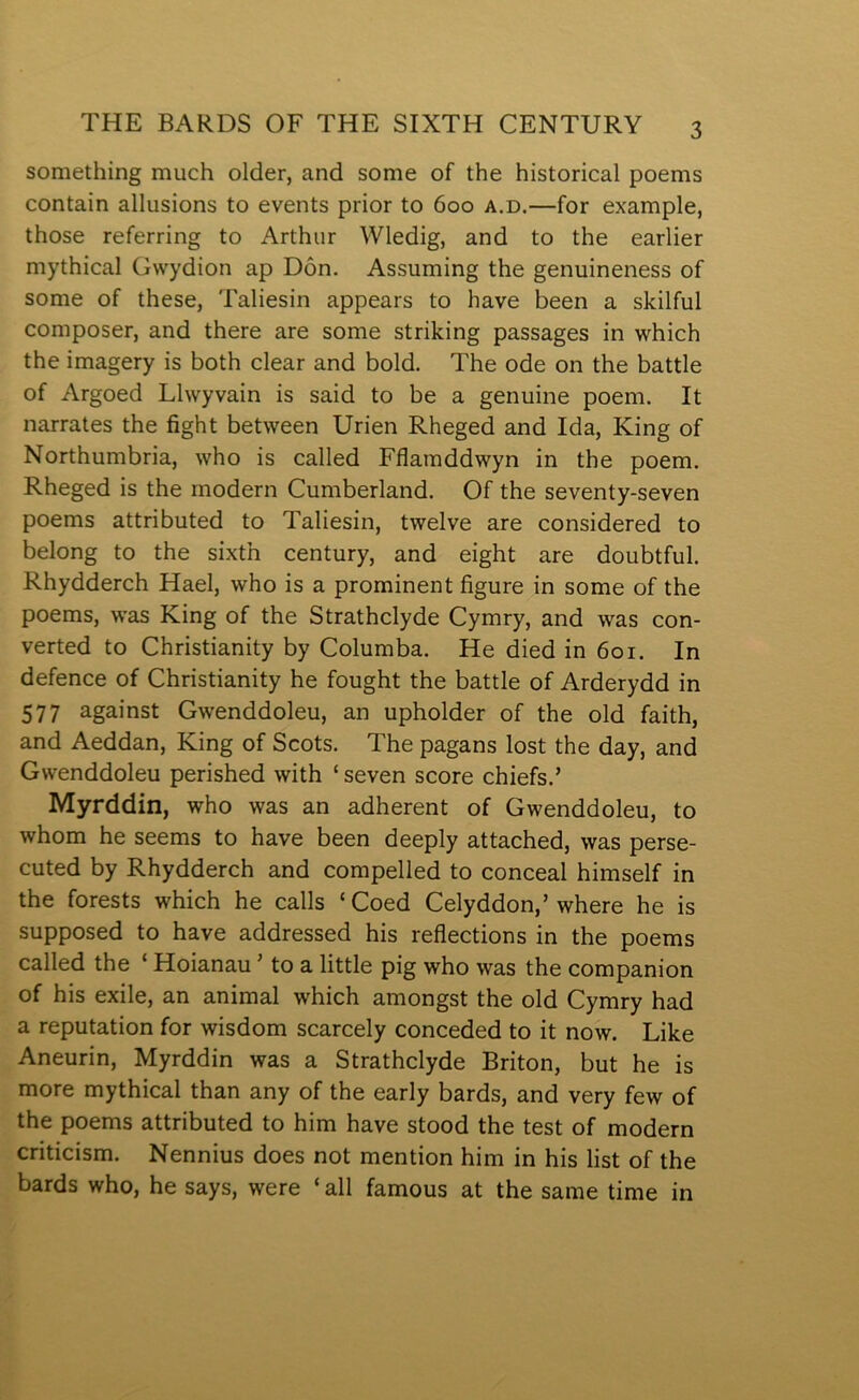 something much older, and some of the historical poems contain allusions to events prior to 600 a.d.—for example, those referring to Arthur Wledig, and to the earlier mythical Gwydion ap Dôn. Assuming the genuineness of some of these, Taliesin appears to have been a slcilful composer, and there are some strilcing passages in which the imagery is both clear and bold. The ode on the battle of Argoed Llwyvain is said to be a genuine poem. It narrates the fight between Urien Rheged and Ida, King of Northumbria, who is called Fflamddwyn in the poem. Rheged is the rnodern Cumberland. Of the seventy-seven poems attributed to Taliesin, twelve are considered to belong to the sixth century, and eight are doubtful. Rhydderch Hael, who is a prominent figure in some of the poems, was King of the Strathclyde Cymry, and was con- verted to Christianity by Columba. He died in 601. In defence of Christianity he fought the battle of Arderydd in 577 against Gwenddoleu, an upholder of the old faith, and Aeddan, King of Scots. The pagans lost the day, and Gwenddoleu perished with ‘ seven score chiefs.’ Myrddin, who was an adherent of Gwenddoleu, to whom he seems to have been deeply attached, was perse- cuted by Rhydderch and compelled to conceal himself in the forests which he calls ‘ Coed Celyddon,’ where he is supposed to have addressed his reflections in the poems called the ‘ Hoianau ’ to a little pig who was the companion of his exile, an animal which amongst the old Cymry had a reputation for wisdom scarcely conceded to it now. Like Aneurin, Myrddin was a Strathclyde Briton, but he is more mythical than any of the early bards, and very few of the poems attributed to him have stood the test of modern criticism. Nennius does not mention him in his list of the bards who, he says, were ‘ all famous at the same time in