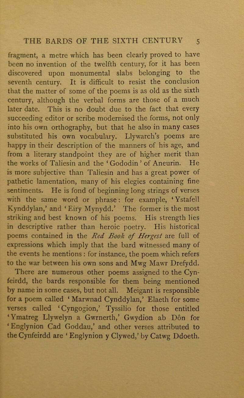 fragment, a metre which has been clearly proved to have been no invention of the twelfth century, for it has been discovered upon monumental slabs belonging to the seventh century. It is difficult to resist the conclusion that the matter of some of the poems is as old as the sixth century, although the verbal forms are those of a much later date. This is no doubt due to the fact that every succeeding editor or scribe modernised the forms, not only into his own orthography, but that he also in many cases substituted his own vocabulary. Llywarch’s poems are happy in their description of the manners of his age, and from a literary standpoint they are of higher merit than the works of Taliesin and the ‘ Gododin ’ of Aneurin. He is more subjective than Taliesin and has a great power of pathetic lamentation, many of his elegies containing fine sentiments. He is fond of beginning long strings of verses with the same word or phrase: for example, ‘Ystafell Kynddylan,’ and ‘ Eiry Mynydd.’ The former is the most striking and best known of his poems. His strength lies in descriptive rather than heroic poetry. His historical poems contained in the Red Book of Hergest are full of expressions which imply that the bard witnessed many of the events he mentions : for instance, the poem which refers to the war between his own sons and Mwg Mawr Drefydd. There are numerous other poems assigned to the Cyn- feirdd, the bards responsible for them being mentioned by name in some cases, but not all. Meigant is responsible for a poem called ‘ Marwnad Cynddylan,’ Elaeth for some verses called ‘Cyngogion,’ Tyssilio for those entitled ‘Ymatreg Llywelyn a Gwrnerth,’ Gwydion ab Dôn for ‘ Englynion Cad Goddau,’ and other verses attributed to theCynfeirdd are ‘ Englynion y Clywed,’ by Catwg Ddoeth.