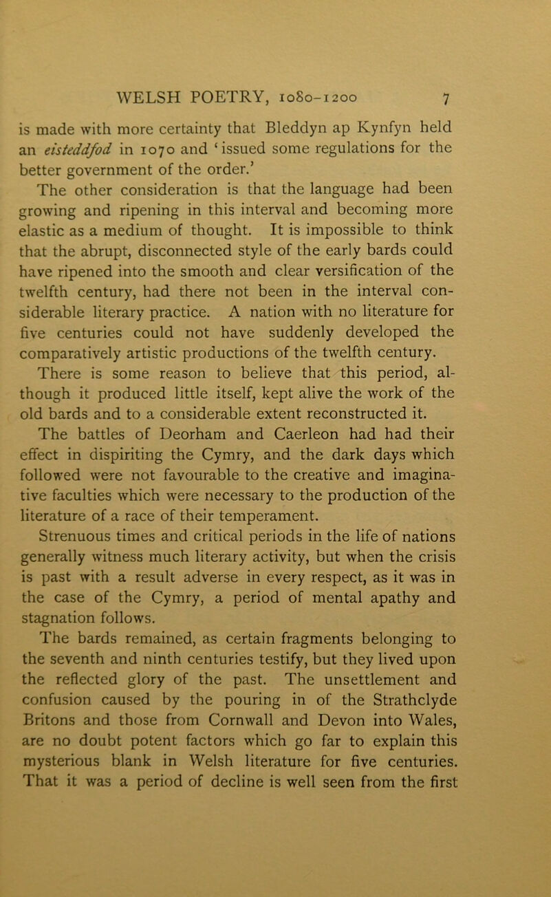 is made with more certainty that Bleddyn ap Kynfyn held an eisteddfod in 1070 and ‘issued some regulations for the better government of the order.’ The other consideration is that the language had been growing and ripening in this interval and becoming more elastic as a medium of thought. It is impossible to think that the abrupt, disconnected style of the early bards could have ripened into the smooth and clear versification of the twelfth century, had there not been in the interval con- siderable literary practice. A nation with no literature for five centuries could not have suddenly developed the comparatively artistic productions of the twelfth century. There is some reason to believe that this period, al- though it produced little itself, kept alive the work of the old bards and to a considerable extent reconstructed it. The battles of Deorham and Caerleon had had their efîect in dispiriting the Cymry, and the dark days which followed were not favourable to the creative and imagina- tive faculties which were necessary to the production of the literature of a race of their temperament. Strenuous times and critical periods in the life of nations generally witness much literary activity, but when the crisis is past with a result adverse in every respect, as it was in the case of the Cymry, a period of mental apathy and stagnation follow's. The bards remained, as certain fragments belonging to the seventh and ninth centuries testify, but they lived upon the reflected glory of the past. The unsettlement and confusion caused by the pouring in of the Strathclyde Britons and those from Cornwall and Devon into Wales, are no doubt potent factors which go far to explain this mysterious blank in Welsh literature for fìve centuries. That it was a period of decline is well seen from the first