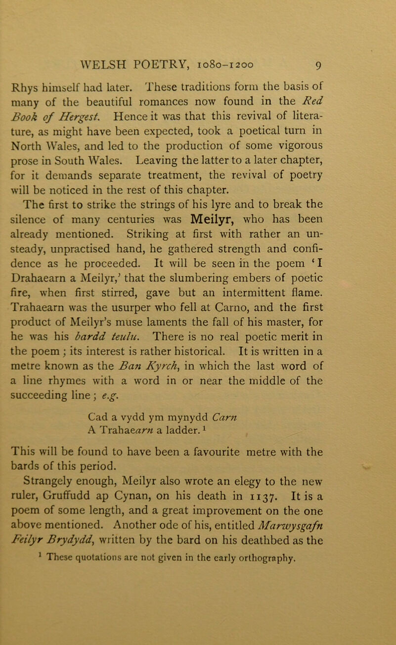 Rhys himself had later. These traditions forni the basis of many of the beautiful romances now found in the Red Book of Hergest. Hence it was that this revival of litera- ture, as might have been expected, took a poetical turn in North Wales, and led to the production of some vigorous prose in South Wales. Leaving the latter to a later chapter, for it demands separate treatment, the revival of poetry will be noticed in the rest of this chapter. The first to strike the strings of his lyre and to break the silence of many centuries was Meilyr, who has been already mentioned. Striking at first with rather an un- steady, unpractised hand, he gathered strength and confi- dence as he proceeded. It will be seen in the poem ‘ I Drahaearn a Meilyr,’ that the slumbering embers of poetic fire, when first stirred, gave but an intermittent flame. Trahaearn was the usurper who fell at Carno, and the first product of Meilyr’s muse laments the fall of his master, for he was his bardd teulu. There is no real poetic merit in the poem ; its interest is rather historical. It is written in a metre known as the Ban Ryrch, in which the last word of a line rhymes with a word in or near the middle of the succeeding line; e.g. Cad a vydd ym mynydd Carn A Tra.ha.earn a ladder. ^ This will be found to have been a favourite metre with the bards of this period. Strangely enough, Meilyr also wrote an elegy to the new ruler, Gruffudd ap Cynan, on his death in 1137. It is a poem of some length, and a great improvement on the one above mentioned. Another ode of his, entitled Marwysgafn Feilyr Brydydd., written by the bard on his deathbed as the ^ These quotations are not givcn in the early orthography.