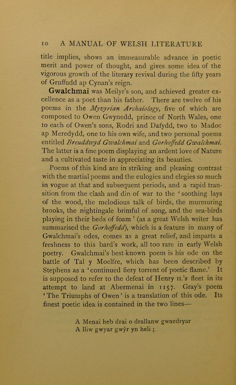 title implies, shows an immeasurable advance in poetic merit and power of thought, and gives some idea of the vigorous growth of the literary revival during the fifty years of Gruífudd ap Cynan’s reign. Gwalchmai was Meilyr’s son, and achieved greater ex- cellence as a poet than his father. There are twelve of his poems in the Myvyrian Archaiology, five of which are composed to Owen Gwynedd, prince of North Wales, one to each of Owen’s sons, Rodri and Dafydd, two to Madoc ap Meredydd, one to his own wife, and two personal poems entitled Breuddioyd Gioalchmai and Gorhoffedd Gwalchmai. The latter is a fine poem displaying an ardent love of Nature and a cultivated taste in appreciating its beauties. Poems of this lcind are in strilcing and pleasing contrast with the martial poems and the eulogies and elegies so much in vogue at that and subsequent periods, and a rapid tran- sition from the clash and din of war to the ‘ soothing lays of the wood, the melodious tallc of birds, the murmuring broolcs, the nightingale brimful of song, and the sea-birds playing in their beds of foam ’ (as a great Welsh writer has summarised the Gorhoffedd), which is a feature in many of Gwalchmai’s odes, comes as a great relief, and imparts a freshness to this bard’s worlc, all too rare in early Welsh poetry. Gwalchmai’s best-lcnown poem is his ode on the battle of Tal y Moelfre, which has been described by Stephens as a ‘continued fiery torrent of poetic flame.’ It is supposed to refer to the defeat of Henry ii.’s fleet in its attempt to land at Abermenai in 1157. Gray’s poem ‘ The Triumphs of Owen ’ is a translation of this ode. Its finest poetic idea is contained in the two lines— A Menai heb drai o drallanw gwaedryar A lliw gwyar gwŷr yn heli;