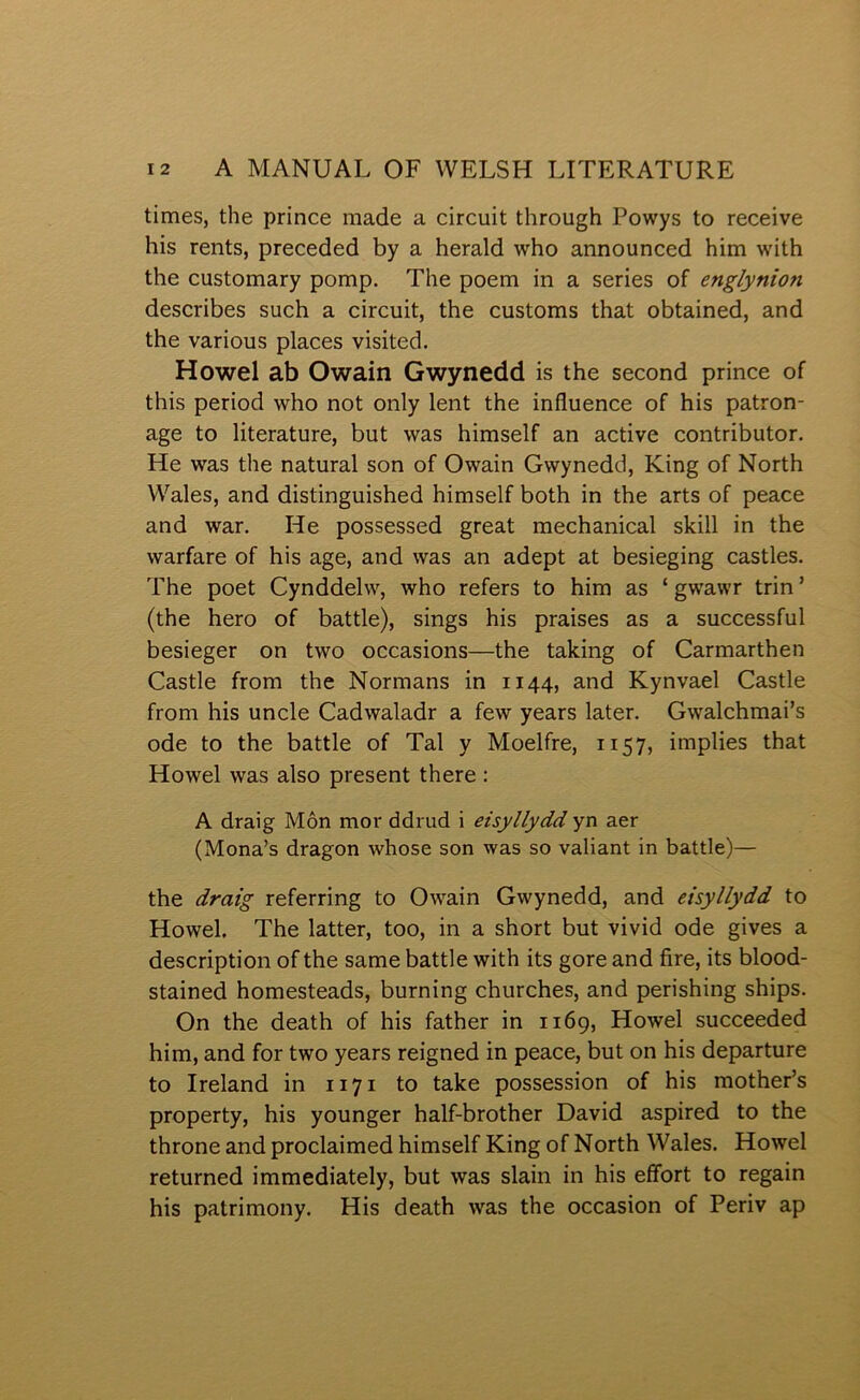 times, the prince made a circuit through Powys to receive his rents, preceded by a herald who announced him wûth the customary pomp. The poem in a series of englynioti describes such a circuit, the customs that obtained, and the various places visited. Howel ab Owain Gwynedd is the second prince of this period who not only lent the influence of his patron- age to literature, but was himself an active contributor. He was the natural son of Owain Gwynedd, King of North VV'’ales, and distinguished himself both in the arts of peace and war. He possessed great mechanical skill in the warfare of his age, and was an adept at besieging castles, The poet Cynddehv, who refers to him as ‘ gwawr trin ’ (the hero of battle), sings his praises as a successful besieger on two occasions—the taking of Carmarthen Castle from the Normans in 1144, and Kynvael Castle from his uncle Cadwaladr a few years later. Gwalchmai’s ode to the battle of Tal y Moelfre, 1157, implies that Howel was also present there : A draig Môn mor ddrud i eisyllydd yn aer (Mona’s dragon whose son was so valiant in battle)— the draig referring to Ow^ain Gwynedd, and eisyllydd to Howel. The latter, too, in a short but vivid ode gives a description of the same battle with its gore and fire, its blood- stained homesteads, burning churches, and perishing ships. On the death of his father in 1169, Howel succeeded him, and for two years reigned in peace, but on his departure to Ireland in 1171 to take possession of his mother’s property, his younger half-brother David aspired to the throne and proclaimed himself King of North Wales. Howel returned immediately, but was slain in his efîort to regain his patrimony. His death was the occasion of Periv ap