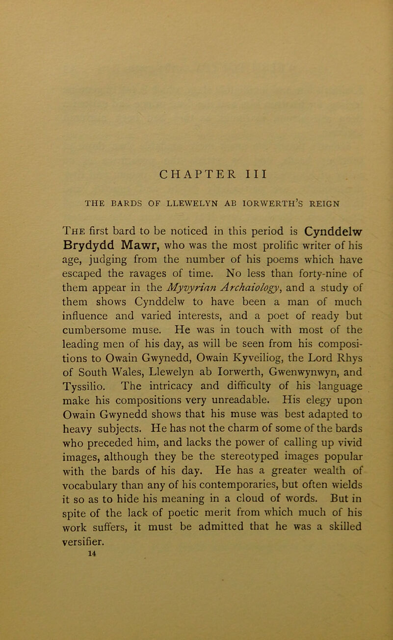 CHAPTER III THE BARDS OF LLEWELYN AB IORWERTH’s REIGN The first bard to be noticed in this period is Cynddelw Brydydd Mawr, who was the most prolific writer of his age, judging from the number of his poems which have escaped the ravages of time. No less than forty-nine of them appear in the Myvyrian Archaiology, and a study of them shows Cynddelw to have been a man of much influence and varied interests, and a poet of ready but cumbersome muse. He was in touch with most of the leading men of his day, as will be seen from his composi- tions to Owain Gwynedd, Owain Kyveiliog, the Lord Rhys of South Wales, Llewelyn ab lorwerth, Gwenwynwyn, and Tyssilio. The intricacy and difficulty of his language make his compositions very unreadable. His elegy upon Owain Gwynedd shows that his muse was best adapted to heavy subjects. He has not the charm of some of the bards who preceded him, and lacks the power of calling up vivid images, although they be the stereotyped images popular with the bards of his day. He has a greater wealth of Yocabulary than any of his contemporaries, but often wields it so as to hide his meaning in a cloud of words. But in spite of the lack of poetic merit from which much of his work sufíers, it must be admitted that he was a skilled yersifier.