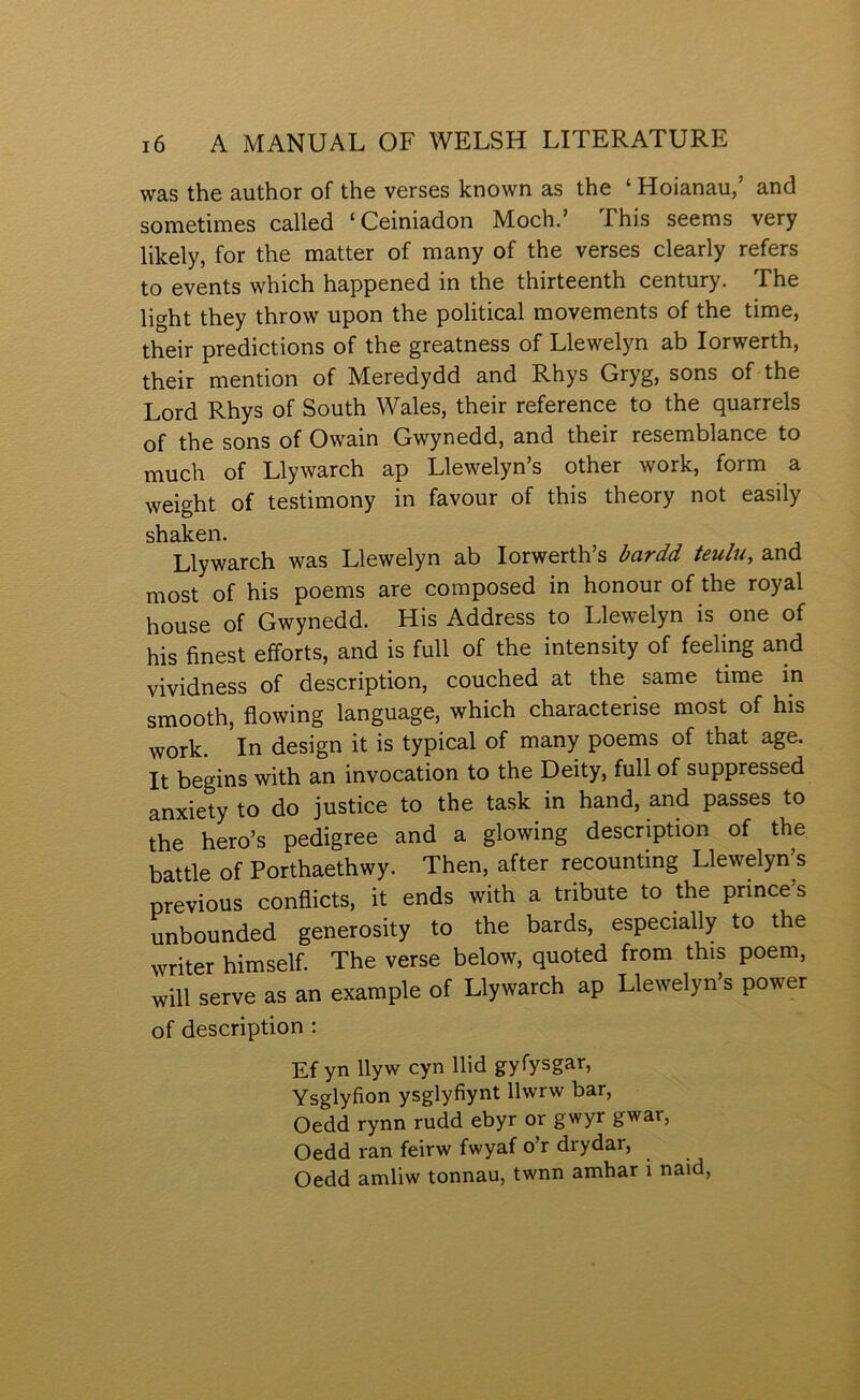 was the author of the verses lcnown as the ‘ Hoianau,’ and sometimes called ‘Ceiniadon Moch.’ This seems very lilcely, for the matter of many of the verses clearly refers to events which happened in the thirteenth century. The light they throw upon the political movements of the time, their predictions of the greatness of Llewelyn ab lorwerth, their mention of Meredydd and Rhys Gryg, sons of the Lord Rhys of South Wales, their reference to the quarrels of the sons of Owain Gwynedd, and their resemblance to much of Llywarch ap Llewelyn’s other work, form a weight of testimony in favour of this theory not easily sliâlc.Gri« Llywarch was Llewelyn ab lorwerth’s bardd teulu, and most of his poems are composed in honour of the royal house of Gwynedd. His Address to Llewelyn is one of his finest efforts, and is full of the intensity of feeling and vividness of description, couched at the same time in smooth, flowing language, which characterise most of his work. In design it is typical of many poems of that age. It begins with an invocation to the Deity, full of suppressed anxiety to do justice to the task in hand, and passes to the hero’s pedigree and a glowing description of the battle of Porthaethwy. Then, after recounting Llewelyn’s previous conflicts, it ends with a tribute to the prince’s unbounded generosity to the bards, especially to the writer himself. The verse below, quoted from this poem, will serve as an example of Llywarch ap Llewelyn’s power of description : Ef yn llyw cyn llid gyfysgar, Ysglyfion ysglyfiynt llwrw bar, Oedd rynn rudd ebyr or gwyr gwar, Oedd ran feirw fwyaf o’r drydar, Oedd amliw tonnau, twnn amhar i naid.