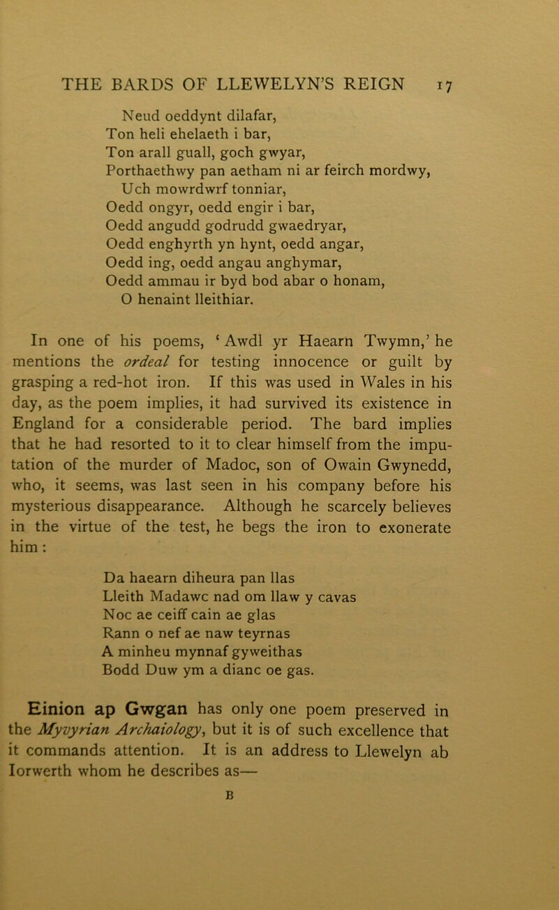 Neud oeddynt dilafar, Ton heli ehelaeth i bar, Ton arall guall, goch gwyar, Porthaethwy pan aetham ni ar feirch mordwy, Uch mowrdwrf tonniar, Oedd ongyr, oedd engir i bar, Oedd angudd godrudd gwaedryar, Oedd enghyrth yn hynt, oedd angar, Oedd ing, oedd angau anghymar, Oedd ammau ir byd bod abar o honam, O henaint lleithiar, In one of his poems, ‘ Awdl yr Haearn Twymn,’ he mentions the ordeal for testing innocence or guilt by grasping a red-hot iron. If this was used in Wales in his day, as the poem implies, it had survived its existence in England for a considerable period. The bard implies that he had resorted to it to clear himself from the impu- tation of the murder of Madoc, son of Owain Gwynedd, who, it seems, was last seen in his company before his mysterious disappearance. Although he scarcely believes in the virtue of the test, he begs the iron to exonerate him: Da haearn diheura pan llas Lleith Madawc nad om llaw y cavas Noc ae ceiff cain ae glas Rann o nef ae naw teyrnas A minheu mynnaf gyweithas Bodd Duw ym a dianc oe gas. Einion ap Gwgan has only one poem preserved in the Myvyrian Archaiology^ but it is of such excellence that it commands attention. It is an address to Llewelyn ab lorwerth whom he describes as— B