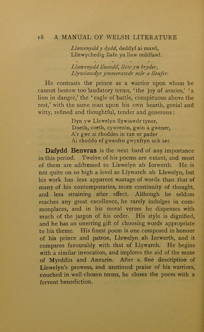 Llawenyddy clydd, deddyf ai mawl, Lllewychedig llafn yn llaw reddfawl. • • • • f Llawenydd lluoedd^ llew yn bryder, Llywiawdyr ymmerawdr tnôr a lleufer. He contrasts the prince as a warrior upon whom he cannot bestow too laudatory terms, ‘ the joy of armies,’ ‘ a lion in danger,’ the ‘ eagle of battle, conspicuous above the rest,’ with the same man upon his own hearth, genial and witty, refined and thoughtful, tender and generous: Dyn yw Llewelyn llywiawdr tyner, Doeth, coeth, cywrenin, gwin a gwener, A’r gwr ai rhoddes in ran or pader Ai rhoddo ef gwenfro gwynfryn uch ser. Dafydd Benvras is the next bard of any importance in this period. Twelve of his poems are extant, and most of them are addressed to Llewelyn ab lorwerth. He is not quite on so high a level as Llywarch ab Llewelyn, but his work has less apparent wastage of words than that of many of his contemporaries, more continuity of thought, and less straining after eífect. Although he seldom reaches any great excellence, he rarely indulges in com- monplaces, and in his moral verses he dispenses with much of the jargon of his order. His style is dignified, and he has an unerring gift of choosing words appropriate to his theme. His finest poem is one composed in honour of his prince and patron, Llewelyn ab lorwerth, and it compares favourably with that of Llywarch. He begins with a similar invocation, and implores the aid of the muse of Myrddin and Aneurin. After a fine description of Llewelyn’s prowess, and unstinted praise of his warriors, couched in well chosen terms, he closes the poem with a fervent benediction.