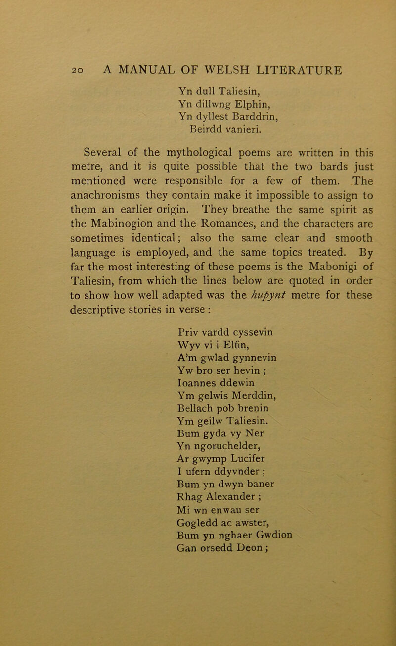 Yn dull Taliesin, Yn dillwng Elphin, Yn dyllest Barddrin, Beirdd vanieri. Several of the mythological poems are written in this metre, and it is quite possible that the two bards just mentioned were responsible for a few of them. The anachronisms they contain malce it impossible to assign to them an earlier origin. They breathe the same spirit as the Mabinogion and the Romances, and the characters are sometiraes identical; also the same clear and sraooth language is employed, and the same topics treated. By far the most interesting of these poems is the Mabonigi of Taliesin, from which the lines below are quoted in order to show how well adapted was the hupynt metre for these descriptive stories in verse : Priv vardd cyssevin Wyv vi i Elfin, A’m gwlad gynnevin Yw bro ser hevin ; loannes ddewin Ym gelwis Merddin, Bellach pob brenin Ym geilw Taliesin. Bum gyda vy Ner Yn ngoruchelder, Ar gwymp Lucifer I ufern ddyvnder; Bum yn dwyn baner Rhag Alexander ; Mi wn enwau ser Gogledd ac awster, Bum yn nghaer Gwdion Gan orsedd Deon;