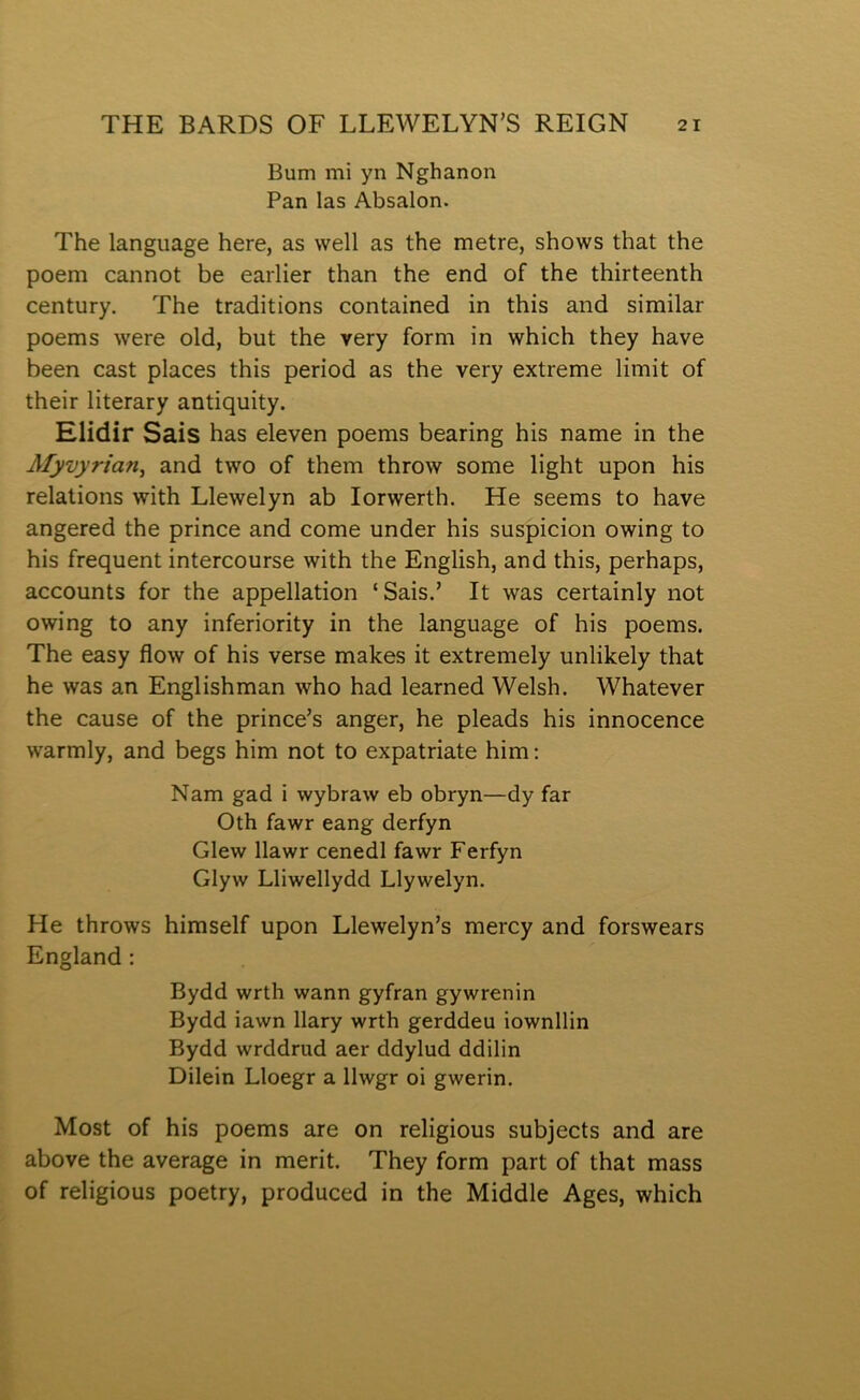 Bum mi yn Nghanon Pan las Absalon. The language here, as well as the metre, shows that the poem cannot be earlier than the end of the thirteenth century. The traditions contained in this and similar poems w'ere old, but the very form in which they have been cast places this period as the very extreme limit of their literary antiquity. Elidir Sais has eleven poems bearing his name in the Myvyrian, and two of them throw some light upon his relations with Llewelyn ab lorwerth. He seems to have angered the prince and come under his suspicion owing to his frequent intercourse with the English, and this, perhaps, accounts for the appellation ‘Sais.’ It was certainly not owing to any inferiority in the language of his poems. The easy flow of his verse makes it extremely unlikely that he was an Englishman who had learned Welsh. Whatever the cause of the prince’s anger, he pleads his innocence warmly, and begs him not to expatriate him: Nam gad i wybraw eb obryn—dy far Oth fawr eang derfyn Glew llawr cenedl fawr Ferfyn Glyw Lliwellydd Llywelyn. He throws himself upon Llewelyn’s mercy and forswears England : Bydd wrth wann gyfran gywrenin Bydd iawn llary wrth gerddeu iownllin Bydd wrddrud aer ddylud ddilin Dilein Lloegr a llwgr oi gwerin. Most of his poems are on religious subjects and are above the average in merit. They form part of that mass of religious poetry, produced in the Middle Ages, which