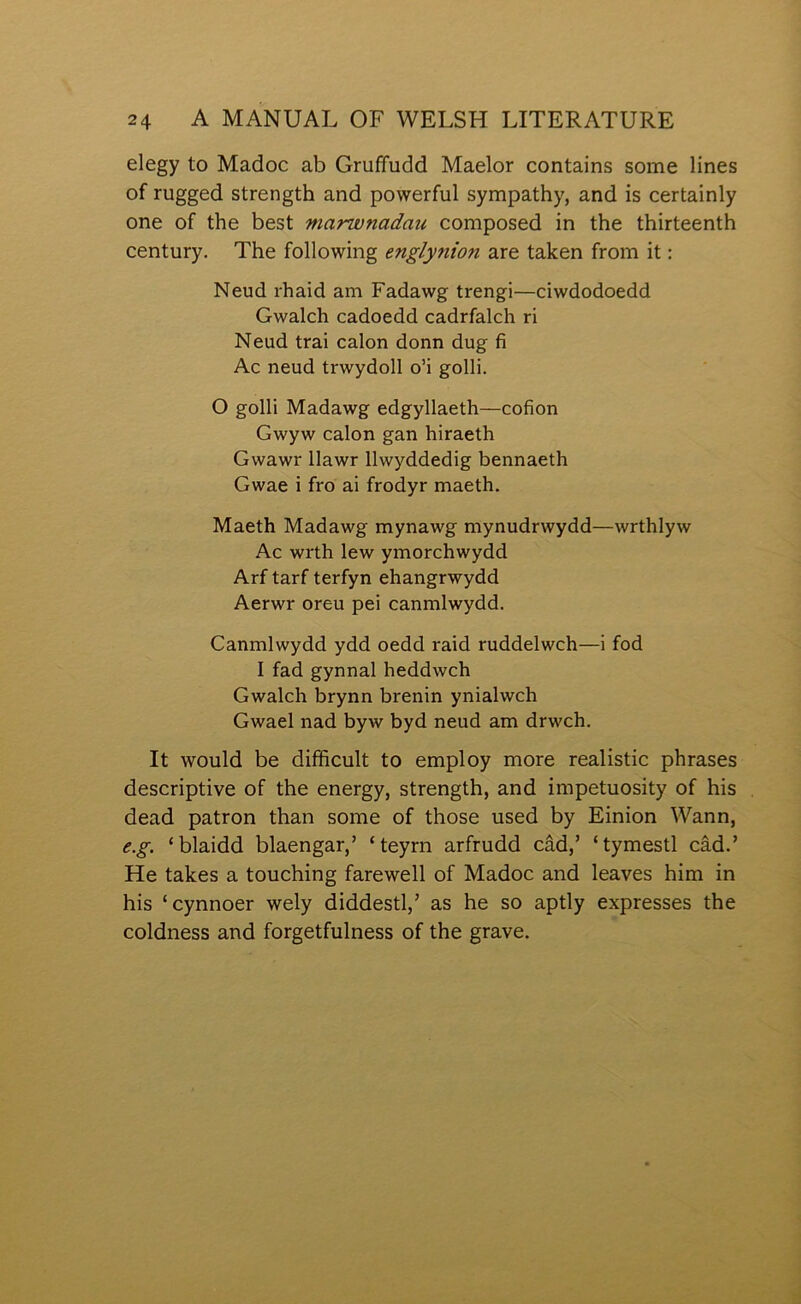 elegy to Madoc ab Gruffudd Maelor contains some lines of rugged strength and powerful sympathy, and is certainly one of the best marwnadau composed in the thirteenth century. The following englynion are taken from it: Neud rhaid am Fadawg trengi—ciwdodoedd Gwalch cadoedd cadrfalch ri Neud trai calon donn dug fi Ac neud trwydoll o’i golli. O goHi Madawg edgyllaeth—cofion Gwyw calon gan hiraeth Gwawr llawr llwyddedig bennaeth Gwae i fro ai frodyr maeth. Maeth Madawg mynawg mynudrwydd—wrthlyw Ac wrth lew ymorchwydd Arf tarf terfyn ehangrwydd Aerwr oreu pei canmlwydd. Canmlwydd ydd oedd raid ruddelwch—i fod I fad gynnal heddwch Gwalch brynn brenin ynialwch Gwael nad byw byd neud am drwch. It would be difficult to employ more realistic phrases descriptive of the energy, strength, and impetuosity of his dead patron than some of those used by Einion Wann, e.g. ‘blaidd blaengar,’ ‘teyrn arfrudd câd,’ ‘tymestl câd.’ He takes a touching farewell of Madoc and leaves him in his ‘cynnoer wely diddestl,’ as he so aptly expresses the coldness and forgetfulness of the grave.