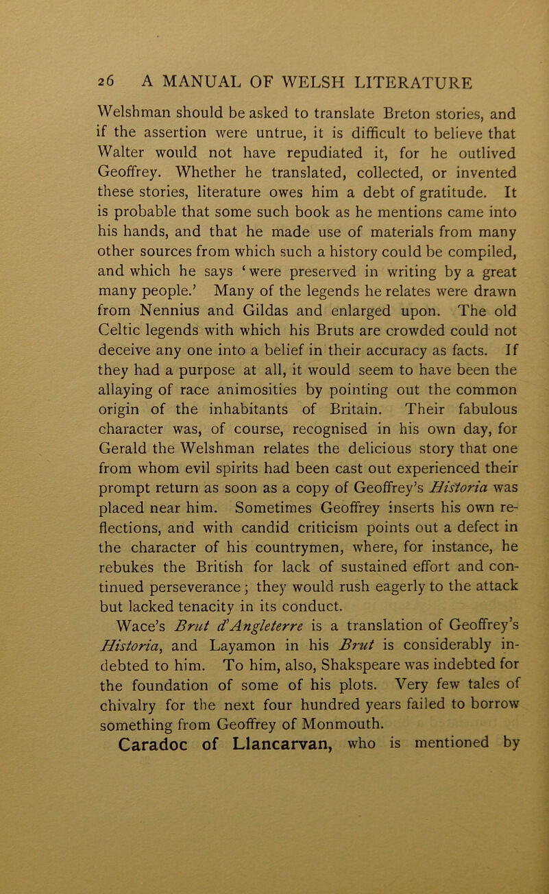 Welshman should be aslced to translate Breton stories, and if the assertion were untrue, it is difficult to believe that Walter would not have repudiated it, for he outlived Geoffrey. Whether he translated, collected, or invented these stories, literature owes him a debt of gratitude. It is probable that some such book as he mentions came into his hands, and that he made use of materials from many other sources from which such a history could be compiled, and which he says ‘ were preserved in writing by a great many people.’ Many of the legends he relates were drawn from Nennius and Gildas and enlarged upon. The old Celtic legends with which his Bruts are crowded could not deceive any one into a belief in their accuracy as facts. If they had a purpose at all, it would seem to have been the allaying of race animosities by pointing out the common origin of the inhabitants of Britain. Their fabulous character was, of course, recognised in his own day, for Gerald the Welshman relates the delicious story that one frora whom evil spirits had been cast out experienced their prompt return as soon as a copy of Geoffrey’s Hisíoria was placed near him. Sometimes Geoffrey inserts his own re- flections, and with candid criticism points out a defect in the character of his countrymen, where, for instance, he rebukes the British for lack of sustained effort and con- tinued perseverance; they would rush eagerly to the attack but lacked tenacity in its conduct. Wace’s Brut Ängleterre is a translation of Geoffrey’s Historia, and Layamon in his Brut is considerably in- debted to him. To him, also, Shakspeare was indebted for the foundation of some of his plots. Very few tales of chivalry for the next four hundred years failed to borrow something from Geoffrey of Monmouth. Caradoc of Llancarvan, who is mentioned by