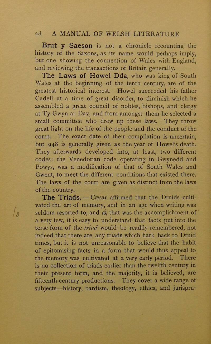 Brut y Saeson is not a chronicle recounting the history of the Saxons, as its name would perhaps imply, but one showing the connection of Wales with England, and reviewing the transactions of Britain generally. The Laws of Howel Dda, who was king of South Wales at the beginning of the tenth century, are of the greatest historical interest. Howel succeeded his father Cadell at a time of great disorder, to diminish which he assembled a great council of nobles, bishops, and clergy at Ty Gwyn ar Dav, and from amongst them he selected a small committee who drew up these laws. They throw great light on the life of the people and the conduct of the court. The exact date of their compilation is uncertain, but 948 is generally given as the year of Howel’s death. They afterwards developed into, at least, two dififerent codes; the Yenedotian code operating in Gwynedd and Powys, was a modifìcation of that of South Wales and Gwent, to meet the different conditions that existed there. The laws of the court are given as distinct from the laws of the country. The Triads. — Csesar afîìrmed that the Druids culti- vated the art of meraory, and in an age when writing was seldom resorted to, and that was the accomplishment of a very few, it is easy to understand that facts put into the terse forra of the triad would be readily remembered, not indeed that there are any triads which hark back to Druid times, but it is not unreasonable to believe that the habit of epitomising facts in a form that would thus appeal to the memory was cultivated at a very early period. There is no collection of triads earlier than the twelfth century in their present form, and the majority, it is believed, are fìfteenth-century productions. They cover a wide range of subjects—history, bardism, theology, ethics, and jurispru-
