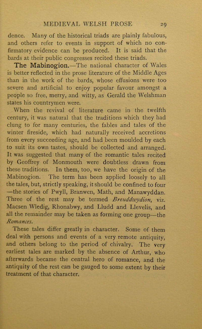 dence. Many of the historical triads are plainly fabulous, and others refer to events in support of which no con- firmatory evidence can be produced. It is said that the bards at their public congresses recited these triads. The Mabinog'ion.—The national character of Wales is better reflected in the prose literature of the Middle Ages than in the work of the bards, whose effusions were too severe and artificial to enjoy popular favour amongst a people so free, merry, and witty, as Gerald the Welshman states his countrymen were. When the revival of literature came in the twelfth century, it was natural that the traditions which they had clung to for many centuries, the fables and tales of the winter fireside, which had naturally received accretions from every succeeding age, and had been moulded by each to suit its own tastes, should be collected and arranged. It was suggested that many of the romantic tales recited by Geoflfrey of Monmouth were doubtless drawn from these traditions. In them, too, we have the origin of the Mabinogion. The term has been applied loosely to all the tales, but, strictly speaking, it should be confined to four —the stories of Pwyll, Branwen, Math, and Manawyddan. Three of the rest may be termed Breuddwydion^ viz. Macsen Wledig, Rhonabwy, and Lludd and Llevelis, and all the remainder may be taken as forming one group—the Romances, These tales diflfer greatly in character. Some of them deal with persons and events of a very remote antiquity, and others belong to the period of chivalry. The very earliest tales are marked by the absence of Arthur, who afterwards became the central hero of romance, and the antiquity of the rest can be gauged to some extent by their treatment of that character.