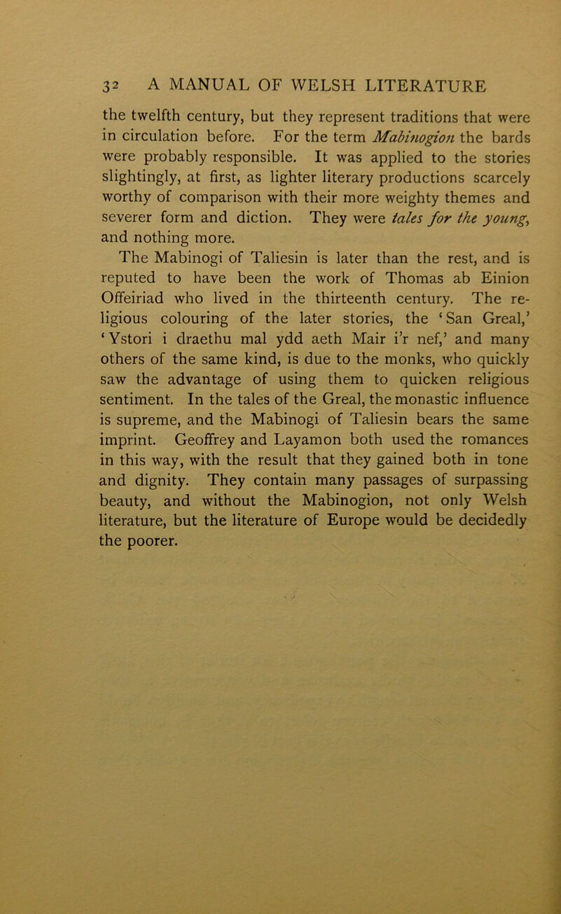 the twelfth century, but they represent traditions that were in circulation before. For the term Mabmogion the bards were probably responsible. It was applied to the stories slightingly, at first, as lighter literary productions scarcely worthy of comparison with their more weighty themes and severer form and diction. They were iales for the young^ and nothing more. The Mabinogi of Taliesin is later than the rest, and is reputed to have been the work of Thomas ab Einion Offeiriad who lived in the thirteenth century. The re- ligious colouring of the later stories, the ‘San Greal,’ ‘Ystori i draethu mal ydd aeth Mair i’r nef,’ and many others of the same kind, is due to the monks, who quickly saw the advantage of using them to quicken religious sentiment. In the tales of the Greal, themonastic influence is supreme, and the Mabinogi of Taliesin bears the same imprint. Geofírey and Layamon both used the romances in this way, with the result that they gained both in tone and dignity. They contain many passages of surpassing beauty, and without the Mabinogion, not only Welsh literature, but the literature of Europe would be decidedly the poorer.