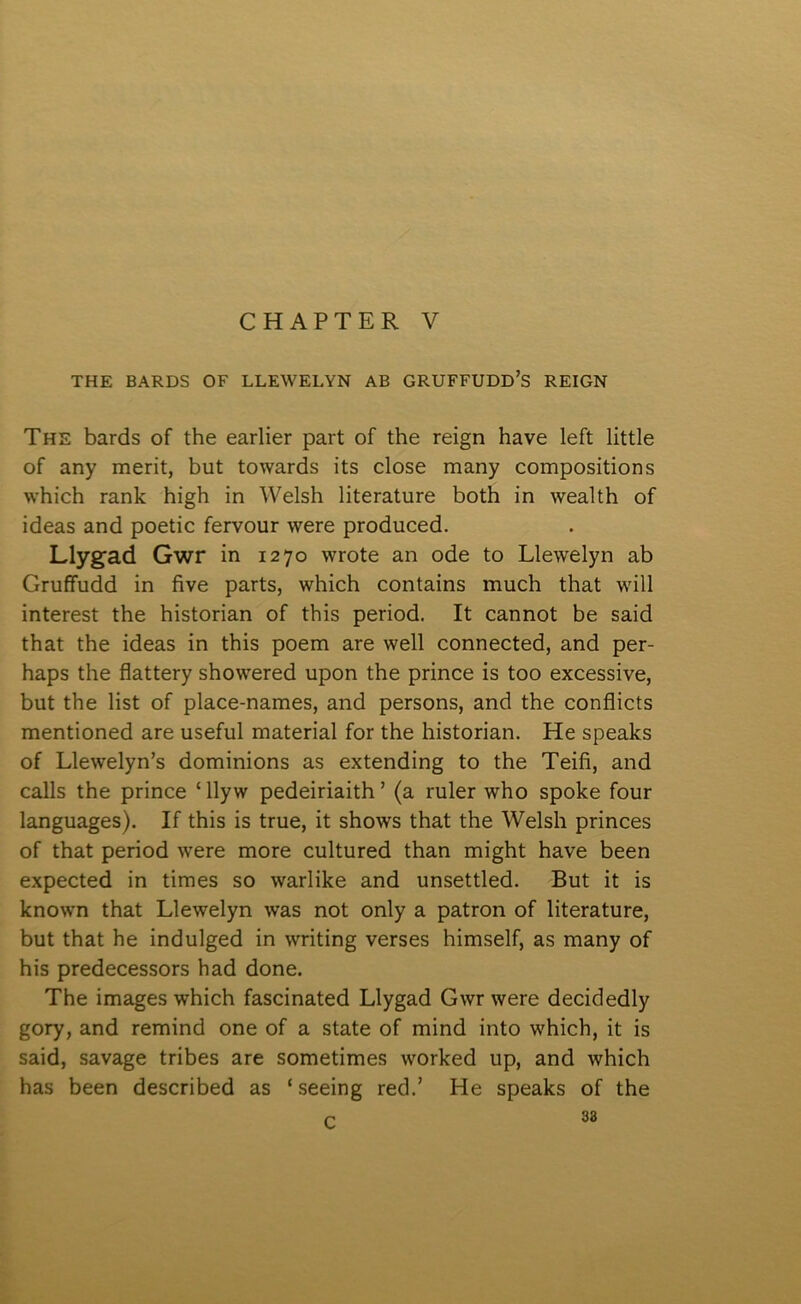 CHAPTER V THE BARDS OF LLEWELYN AB GRUFFUDD’S REIGN The bards of the earlier part of the reign have left little of any merit, but towards its close many compositions which rank high in Welsh literature both in wealth of ideas and poetic fervour were produced. Llyg’ad Gwr in 1270 wrote an ode to Llewelyn ab Gruffudd in five parts, which contains much that will interest the historian of this period. It cannot be said that the ideas in this poem are well connected, and per- haps the flattery showered upon the prince is too excessive, but the list of place-names, and persons, and the conflicts mentioned are useful material for the historian. He speaks of Llewelyn’s dominions as extending to the Teifi, and calls the prince ‘ llyw pedeiriaith ’ (a ruler who spoke four languages). If this is true, it shows that the Welsh princes of that period were more cultured than might have been expected in times so warlike and unsettled. But it is known that Llewelyn was not only a patron of literature, but that he indulged in writing verses himself, as many of his predecessors had done. The images which fascinated Llygad Gwr were decidedly gory, and remind one of a state of mind into which, it is said, savage tribes are sometimes worked up, and which has been described as ‘ seeing red.’ He speaks of the