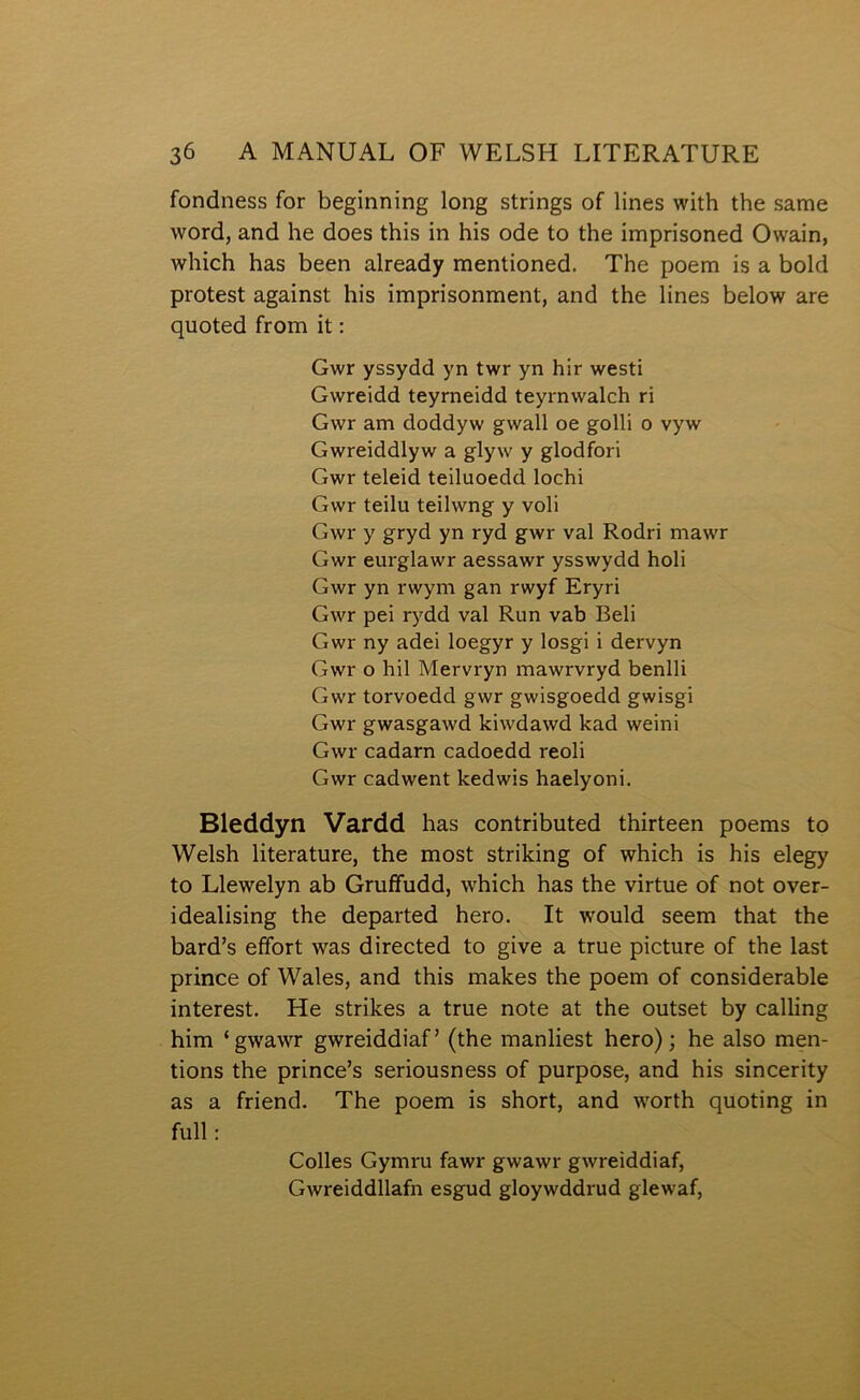 fondness for beginning long strings of lines with the same word, and he does this in his ode to the imprisoned Owain, which has been already mentioned. The poem is a bold protest against his imprisonment, and the lines below are quoted from it: Gwr yssydd yn twr yn hir westi Gwreidd teyrneidd teyrnwalch ri Gwr am doddyw gwall oe golli o vyw Gwreiddlyw a glyw y glodfori Gwr teleid teiluoedd lochi Gwr teilu teilwng y voli Gwr y gryd yn ryd gwr val Rodri mawr Gwr eurglawr aessawr ysswydd holi Gwr yn rwym gan rwyf Eryri Gwr pei rydd val Run vab Beli Gwr ny adei loegyr y losgi i dervyn Gwr o hil Mervryn mawrvryd benlli Gwr torvoedd gwr gwisgoedd gwisgi Gwr gwasgawd lciwdawd kad weini Gwr cadarn cadoedd reoli Gwr cadwent kedwis haelyoni. Bleddyn Vardd has contributed thirteen poems to Welsh literature, the most striking of which is his elegy to Llewelyn ab Gruífudd, which has the virtue of not over- idealising the departed hero. It would seem that the bard’s effort was directed to give a true picture of the last prince of Wales, and this makes the poem of considerable interest. He strikes a true note at the outset by calling him ‘gwawr gwreiddiaf’ (the manliest hero); he also men- tions the prince’s seriousness of purpose, and his sincerity as a friend. The poem is short, and worth quoting in full: Colles Gymru fawr gwawr gwreìddiaf, Gwreiddllafn esgud gloywddrud glewaf,
