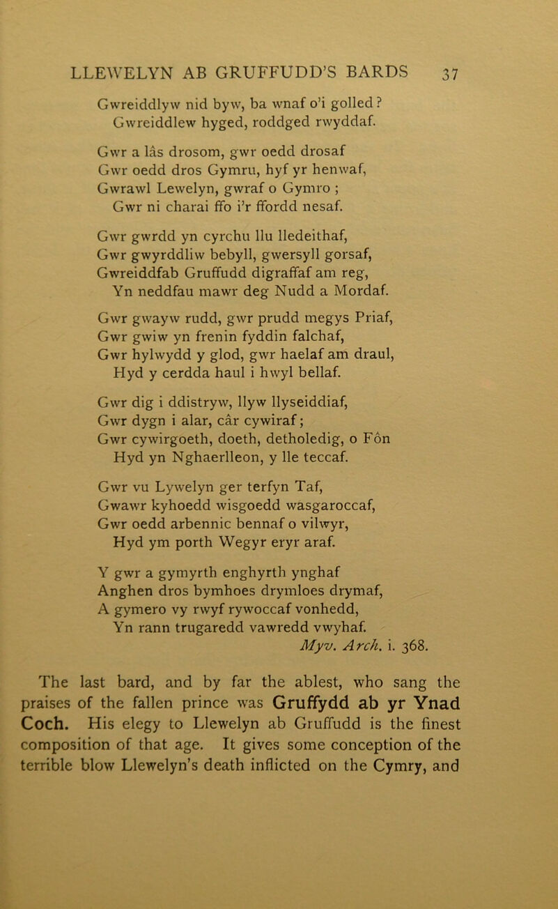 Gwreiddlyw nid byw, ba wnaf o’i golled ? Gwreiddlew hyged, roddged rwyddaf. Gwr a lâs drosom, gwr oedd drosaf Gwr oedd dros Gymru, hyf yr henwaf, Gwrawl Lewelyn, gwraf o Gymro ; Gwr ni charai ffo i’r ffordd nesaf. Gwr gwrdd yn cyrchu llu lledeithaf, Gwr gwyrddliw bebyll, gwersyll gorsaf, Gwreiddfab Gruffudd digraffaf am reg, Yn neddfau mawr deg Nudd a Mordaf. Gwr gwayw rudd, gwr prudd megys Priaf, Gwr gwiw yn frenin fyddin falchaf, Gwr hylwydd y glod, gwr haelaf am draul, Hyd y cerdda haul i hwyl bellaf. Gwr dig i ddistryw, Ilyw Ilyseiddiaf, Gwr dygn i alar, câr cywiraf; Gwr cywirgoeth, doeth, detholedig, o Fôn Hyd yn Nghaerlleon, y Ile teccaf. Gwr vu Lywelyn ger terfyn Taf, Gwawr Icyhoedd wisgoedd wasgaroccaf, Gwr oedd arbennic bennaf o vilwyr, Hyd ym porth Wegyr eryr araf. Y gwr a gymyrth enghyrth ynghaf Anghen dros bymhoes drymloes drymaf, A gymero vy rwyf rywoccaf vonhedd, Yn rann trugaredd vawredd vwyhaf. Myv. Arch, i. 368. The last bard, and by far the ablest, who sang the praises of the fallen prince was Griiffydd ab yr Ynad Coch. His elegy to Llewelyn ab Gruffudd is the finest composition of that age. It gives some conception of the terrible blow Llewelyn’s death inflicted on the Cymry, and