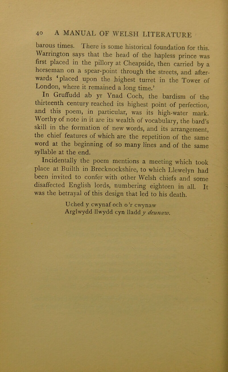 barous times. There is some historical foundation for this. Warrington says that the head of the hapless prince was first placed in the pillory at Cheapside, then carried by a horseman on a spear-point through the streets, and after- wards ‘placed upon the highest turret in the Tower of London, where it remained a long time.’ In Gruífudd ab yr Ynad Coch, the bardism of the thirteenth century reached its highest point of perfection, and this poem, in particular, was its high-water màrk. Worthy of note in it are its wealth of vocabulary, the bard’s skill in the formation of new words, and its arrangement, the chief features of which are the repetition of the same word at the beginning of so many lines and of the same syllable at the end. Incidentally the poem mentions a meeting which took place at Builth in Brecknockshire, to which Llewelyn had been invited to confer with other Welsh chiefs and some disaffected English lords, numbering eighteen in all. It was the betrayal of this design that led to his death. Uched y cwynaf och o’r cwynaw Arglwydd llwydd cyn lladdj/ deimaw.