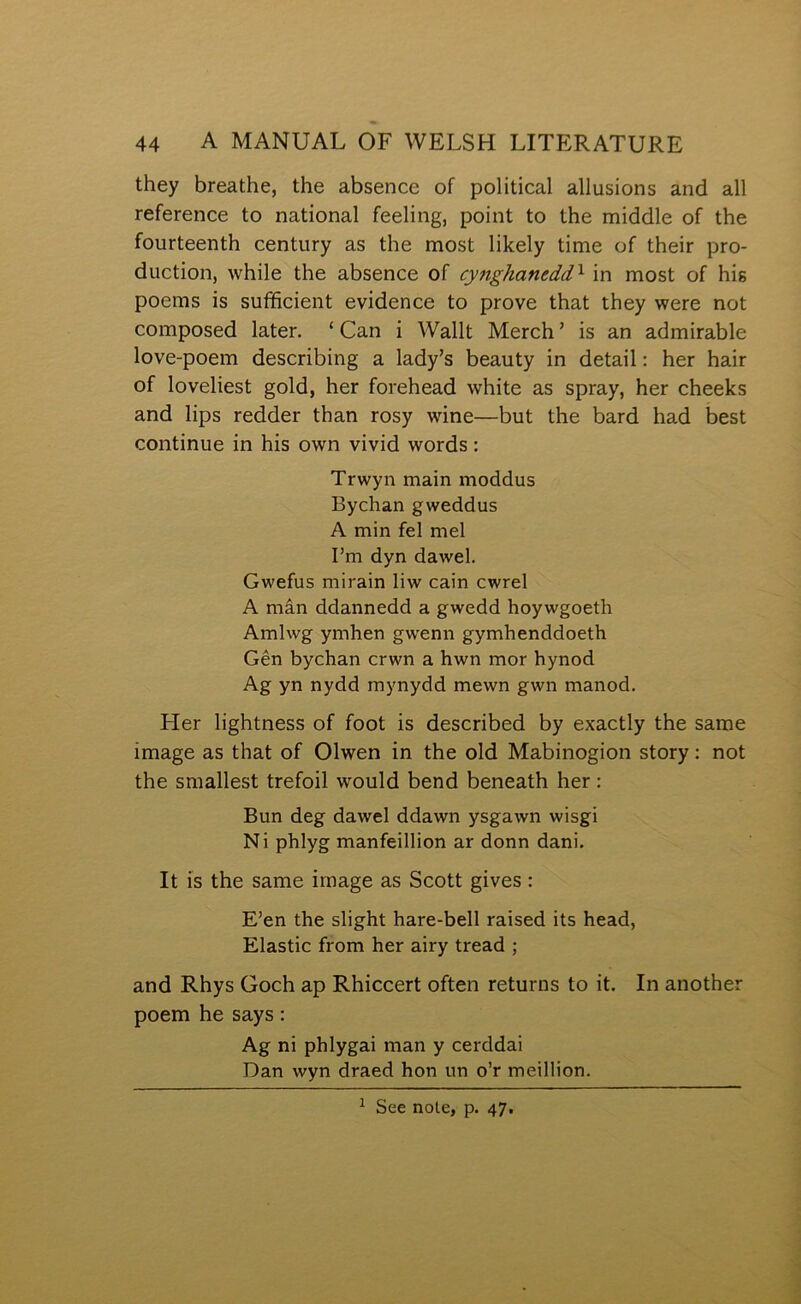 they breathe, the absence of political allusions and all reference to national feeling, point to the middle of the fourteenth century as the most lilcely time of their pro- duction, while the absence of cynghanedd^ in most of his poems is sufficient evidence to prove that they were not composed later. ‘ Can i Wallt Merch ’ is an admirable love-poem describing a lady’s beauty in detail: her hair of loveliest gold, her forehead white as spray, her cheelcs and lips redder than rosy wine—but the bard had best continue in his own vivid words: Trwyn main moddus Bychan gweddus A min fel mel I’m dyn dawel. Gwefus mirain liw cain cwrel A mân ddannedd a gwedd hoywgoeth Amlwg ymhen gw'enn gymhenddoeth Gên bychan crwn a hwn mor hynod Ag yn nydd mynydd mewn gwn manod. Fler lightness of foot is described by exactly the same image as that of Olwen in the old Mabinogion story: not the smallest trefoil would bend beneath her : Bun deg dawel ddawn ysgawn wisgi Ni phlyg manfeillion ar donn dani. It ís the same irnage as Scott gives: E’en the slight hare-bell raised its head, Elastic from her airy tread ; and Rhys Goch ap Rhiccert often returns to it. In another poem he says: Ag ni phlygai man y cerddai Dan wyn draed hon un o’r meillion. ^ See note, p. 47.