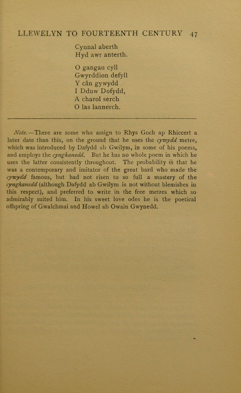 Cynnal aberth Hyd awr anterth. 0 gangau cyll Gwyrddion defyll Y cân gywydd 1 Dduw Dofydd, A charol serch O las lannerch. Note.—There are some who assign to Rhys Goch ap Rhiccert a later date than this, on the ground that he uses the cywydd metre, which was introduced by Dafydd ab Gwilym, in some of his poems, and employs the cynghanedd. But he has no whole poem in which he uses the latter consistently throughout. The probability ís that he was a contemporary and imitator of the great bard who made the cywydd famous, but had not risen to so full a mastery of the cynghanedd (although Dafydd ab Gwilym is not without blemishes in this respect), and preferred to write in the free metres which so admirably suited him. In his sweet love odes he is the poetical ofiFspring of Gwalchmai and Howel ab Owain Gwynedd.