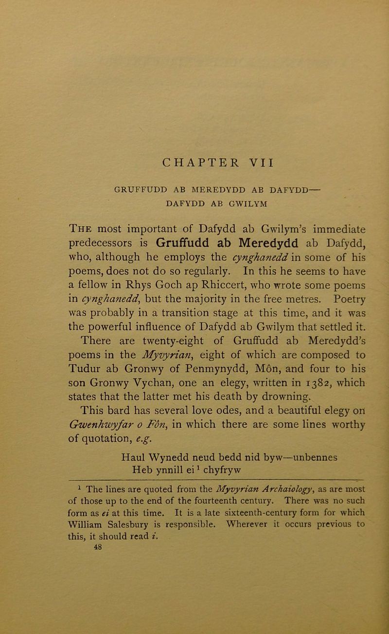 CHAPTER VII GRUFFUDD AB MEREDYDD AB DAFYDD— DAFYDD AB GWILYM The most important of Dafydd ab Gwilym’s immediate predecessors is Gruffudd ab Meredydd ab Dafydd, who, although he employs the cynghanedd in some of his poems, does not do so regularly. In this he seems to have a fellow in Rhys Goch ap Rhiccert, who wrote some poems in cynghanedd, but the majority in the free metres. Poetry was probably in a transition stage at this time, and it was the powerful influence of Dafydd ab Gwilym that settled it. There are twenty-eight of GruíFudd ab Meredydd’s poems in the Myvyria?i, eight of which are composed to Tudur ab Gronwy of Penmynydd, Môn, and four to his son Gronwy Vychan, one an elegy, written in 1382, which states that the latter met his death by drowning. This bard has several love odes, and a beautiful elegy on Gwenhwyfar 0 Fôn, in which there are some lines worthy of quotation, e.g. Haul Wynedd neud bedd nid byw—unbennes Heb ynnill ei ^ chyfryw ^ The lines are quoted from the Myvyrian Archaiology, as are most of those up to the end of the fourteenth century. There was no such form as ei at this time. It is a late sixteenth-century form for which William Salesbury is responsible. Wherever it occurs previous to this, it should read i,
