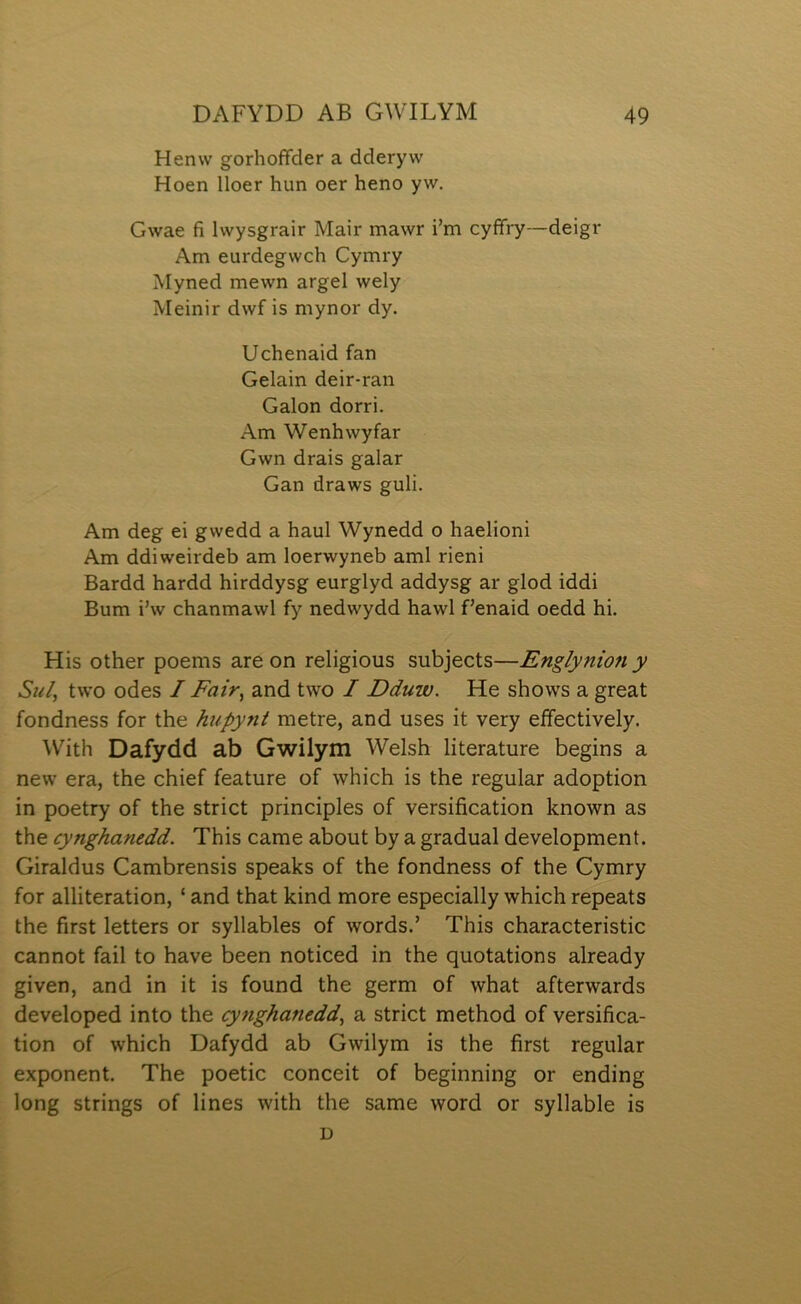 Henw gorhofFder a dderyw Hoen lloer hun oer heno yw. Gwae fi Iwysgrair Mair mawr i’m cyffry—deigr Am eurdegwch Cymry Myned mewn argel wely Meinir dwf is mynor dy. Uchenaid fan Gelain deir-ran Galon dorri. Am Wenhwyfar Gwn drais galar Gan draws guli. Am deg ei gwedd a haul Wynedd o haelioni Am ddiweirdeb am loerwyneb aml rieni Bardd hardd hirddysg eurglyd addysg ar glod iddi Bum i\v chanmawl fy nedwydd hawl f’enaid oedd hi. His other poems are on religious subjects—Englynion y Sií/, two odes I Fair, and two I Dduw. He shows a great fondness for the hupynt metre, and uses it very effectively. With Dafydd ab Gwilym Welsh literature begins a new era, the chief feature of which is the regular adoption in poetry of the strict principles of versification known as the cynghanedd. This came about by a gradual development. Giraldus Cambrensis speaks of the fondness of the Cymry for alliteration, ‘ and that kind more especially which repeats the first letters or syllables of words.’ This characteristic cannot fail to have been noticed in the quotations already given, and in it is found the germ of what afterwards developed into the cynghanedd, a strict method of versifica- tion of which Dafydd ab Gwilym is the first regular exponent. The poetic conceit of beginning or ending long strings of lines with the same word or syllable is D