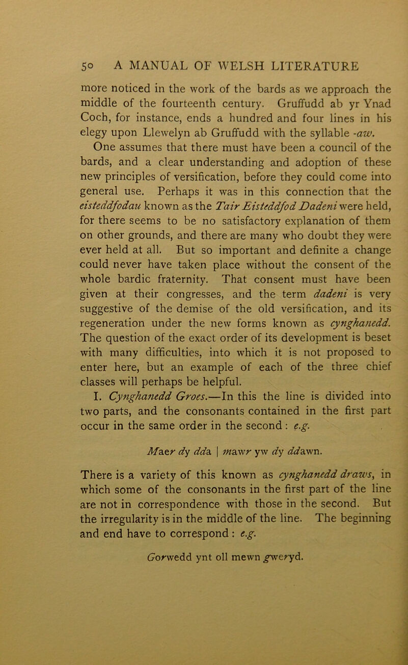 more noticed in the work of the bards as we approach the middle of the fourteenth century. Gruffudd ab yr Ynad Coch, for instance, ends a hundred and four lines in his elegy upon Llewelyn ab Gruffudd with the syllable ~aw. One assumes that there must have been a council of the bards, and a clear understanding and adoption of these new principles of versification, before they could come into general use. Perhaps it was in this connection that the eisteddfodau known as the Tair Eisteddfod Dadeni were held, for there seems to be no satisfactory explanation of them on other grounds, and there are many who doubt they were ever held at all. But so important and definite a change could never have taken place without the consent of the whole bardic fraternity. That consent must have been given at their congresses, arid the term dadeni is very suggestive of the demise of the old versification, and its regeneration under the new forms known as cynghanedd. The question of the exact order of its development is beset with many difficulties, into which it is not proposed to enter here, but an example of each of the three chief classes will perhaps be helpful, I. Cynghanedd Groes.—In this the line is divided into two parts, and the consonants contained in the first part occur in the same order in the second : e.g. Mdi&r dy dddi | ;;íawr yw dy dddiv/n. There is a variety of this known as cynghanedd draws, in which some of the consonants in the first part of the line are not in correspondence with those in the second. But the irregularity is in the middle of the line. The beginning and end have to correspond : e.g. í7orwedd ynt oll mewn gyreryd.