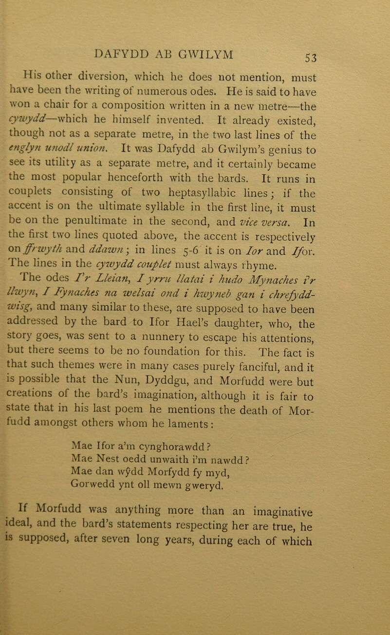 His other diversion, which he does not mention, must have been the writing oí' numerous odes. He is said to have won a chair for a composition written in a new metre—the cywydd—which he himself invented. It already existed, though not as a separate metre, in the two last lines of the englyfi unodl union. It was Dafydd ab Gwilym’s genius to see its utility as a separate metre, and it certainly became the most popular henceforth with the bards. It runs in couplets consisting of two heptasyllabic lines; if the accent is on the ultimate syllable in the first line, it must be on the penultimate in the second, and vice versa. In the first two lines quoted above, the accent is respectively onffrwyth and ddawn; in lines 5-6 it is on lor and Ifox. The lines in the cywydd couplet must always rhyme. fhe odes /V Lieian, I yrru llatai i hudo Mynaches i’r i/wyn, I Fyfiaches na weisai ond i hwyneb gan i chrefydd- wisg, and many similar to these, are supposed to have been addressed by the bard to Ifor Hael’s daughter, who, the story goes, was sent to a nunnery to escape his attentions, but there seems to be no foundation for this. The fact is that such themes were in many cases purely fanciful, and it is possible that the Nun, Dyddgu, and Morfudd were but creations of the bard’s imagination, although it is fair to state that in his last poem he mentions the death of Mor- fudd amongst others whom he laments: Mae Ifor a’m cynghorawdd.? Mae Nest oedd unwaith i’m nawdd? Mae dan wŷdd Morfydd fy myd, Gorwedd ynt oll mewn gweryd. If Morfudd was anything more than an imaginative ideal, and the bard’s statements respecting her are true, he is supposed, after seven long years, during each of which