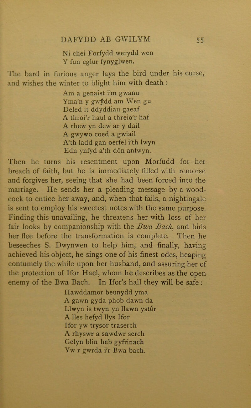 Ni chei Forfydd werydd wen Y fun eglur fynyglwen. The bard in furious anger lays the bird under his curse, and wishes the winter to blight him with death: Am a genaist i’m gwanu Yma’n y gwŷdd am Wen gu Deled it ddyddiau gaeaf A throi’r haul a threio’r haf A rhew yn dew ar y dail A gwywo coed a gwiail A’th ladd gan oerfel i’th Iwyn Edn ynfyd a’th dôn anfwyn. Then he turns his resentment upon Morfudd for her breach of faith, but he is immediately filled with remorse and forgiyes her, seeing that she had been forced into the marriage. He sends her a pleading message by a wood- cock to entice her away, and, when that fails, a nightingale is sent to employ his sweetest notes with the same purpose. Finding this unavailing, he threatens her with loss of her fair looks by companionship with the Bwa Bach, and bids her flee before the transformation is complete. Then he beseeches S. Dwynwen to help him, and finally, having achieved his object, he sings one of his finest odes, heaping contumely the while upon her husband, and assuring her of the protection of Ifor Hael, whom he describes as the open enemy of the Bwa Bach. In Ifor’s hall they will be safe: Hawddamor beunydd yma A gawn gyda phob dawn da Llwyn is twyn yn llawn ystôr A lles hefyd llys Ifor Ifor yw trysor traserch A rhyswr a sawdwr serch Gelyn blin heb gyfrinach Yw r gwrda i’r Bwa bach.