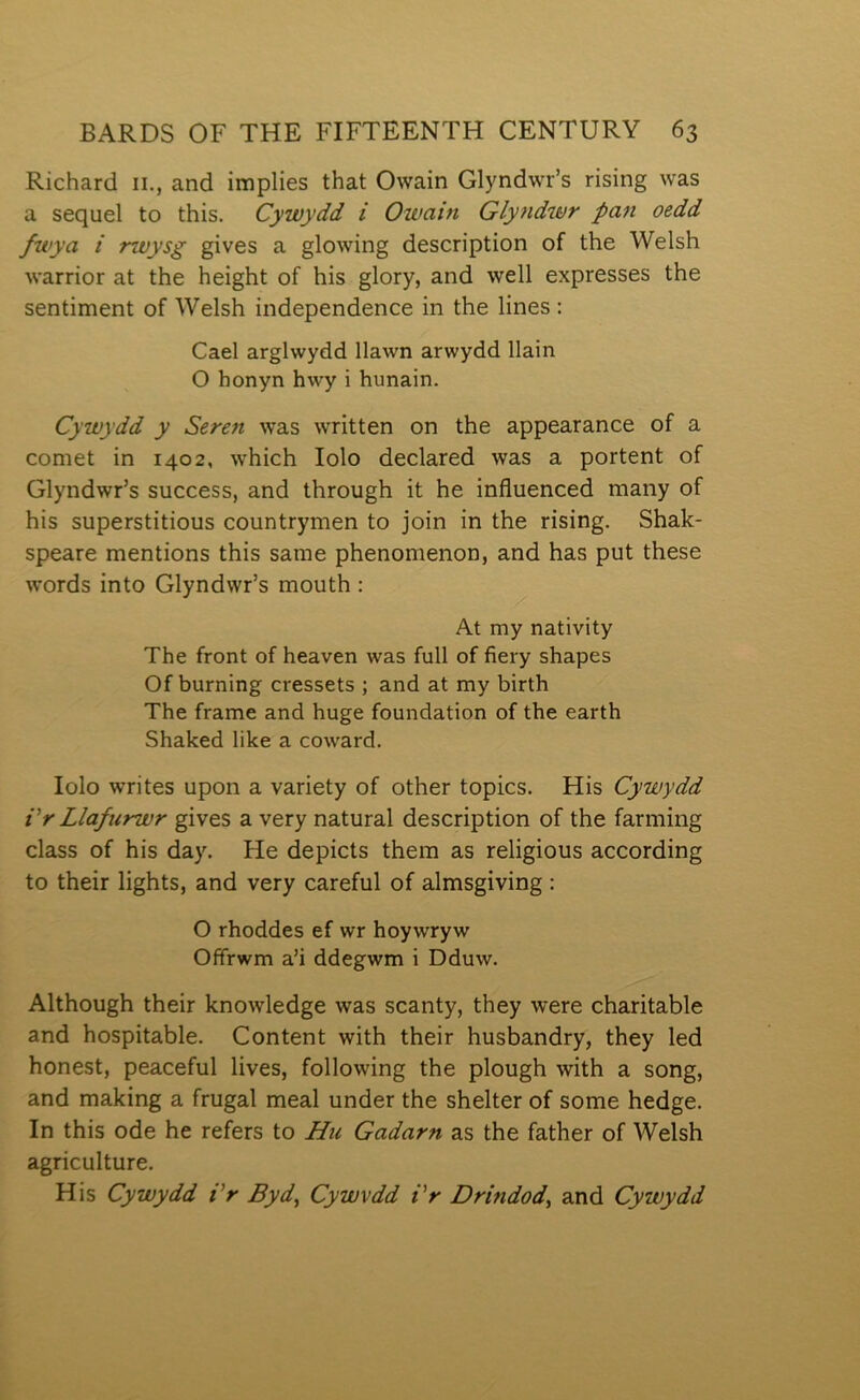 Richard ii., and implies that Owain Glyndwr’s rising was a sequel to this. Cywydd i Owain Glyndwr pan oedd fwya i rwysg gives a glowing description of the Welsh warrior at the height of his glory, and well expresses the sentiment of Welsh independence in the lines : Cael arglwydd llawn arwydd llain O honyn hwy i hunain. Cywydd y Seren was wTÌtten on the appearance of a comet in 1402, which lolo declared was a portent of Glyndwr’s success, and through it he influenced many of his superstitious countrymen to join in the rising. Shalc- speare mentions this same phenomenon, and has put these words into Glyndwr’s mouth : At my natÌYÌty The front of heaven was full of fiery shapes Of burning cressets ; and at my birth The frame and huge foundation of the earth Shalced like a coward. lolo writes upon a variety of other topics. His Cywydd Vr Llafurwr gives a very natural description of the farming class of his day. He depicts thera as religious according to their lights, and very careful of almsgiving: O rhoddes ef wr hoywryw Ofifrwm a’i ddegwm i Dduw. Although their knowledge was scanty, they were charitable and hospitable. Content with their husbandry, they led honest, peaceful lives, following the plough with a song, and making a frugal meal under the shelter of some hedge. In this ode he refers to Hu Gadarn as the father of Welsh agriculture. His Cywydd Vr Byd^ Cywvdd Vr Drindod, and Cywydd